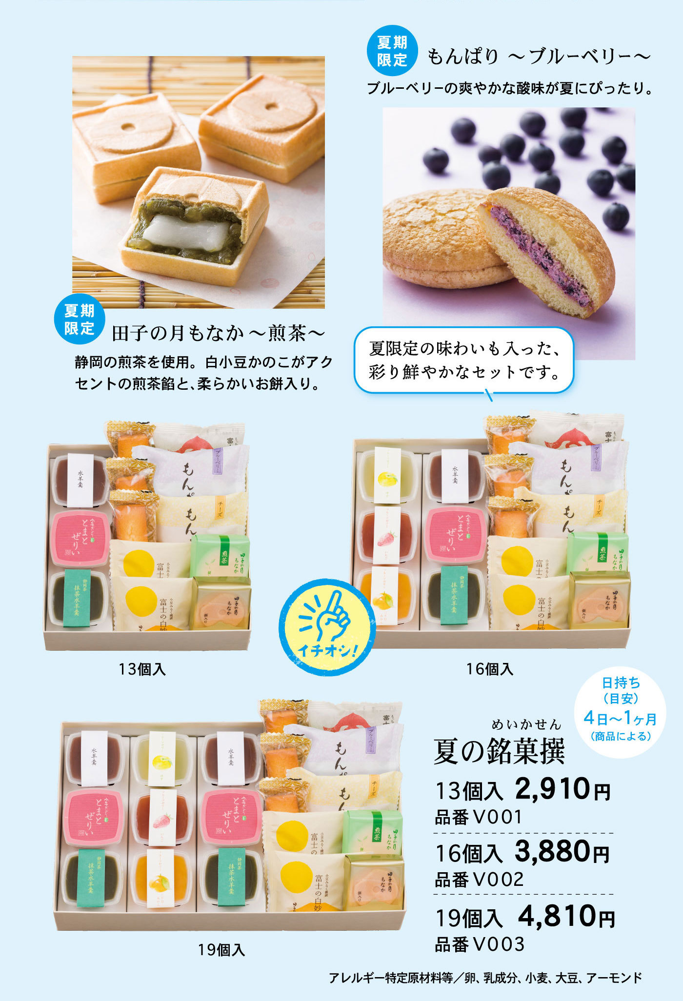 夏期限定田子の月もなか～煎茶～静岡の煎茶を使用。白小豆かのこがアクセントの煎茶餡と、柔らかいお餅入り。夏期限定もんぱり～ブルーベリー～ブルーベリーの爽やかな酸味が夏にぴったり。夏の銘菓撰めいかせん日持ち(目安)4日～1ヶ月(商品による) 夏限定の味わいも入った、彩り鮮やかなセットです。13個入2,910円品番V00116個入3,880円品番V00219個入4,810円品番V003アレルギー特定原材料等/卵、乳成分、小麦、大豆、アーモンド13個入イチオシ！16個入19個入