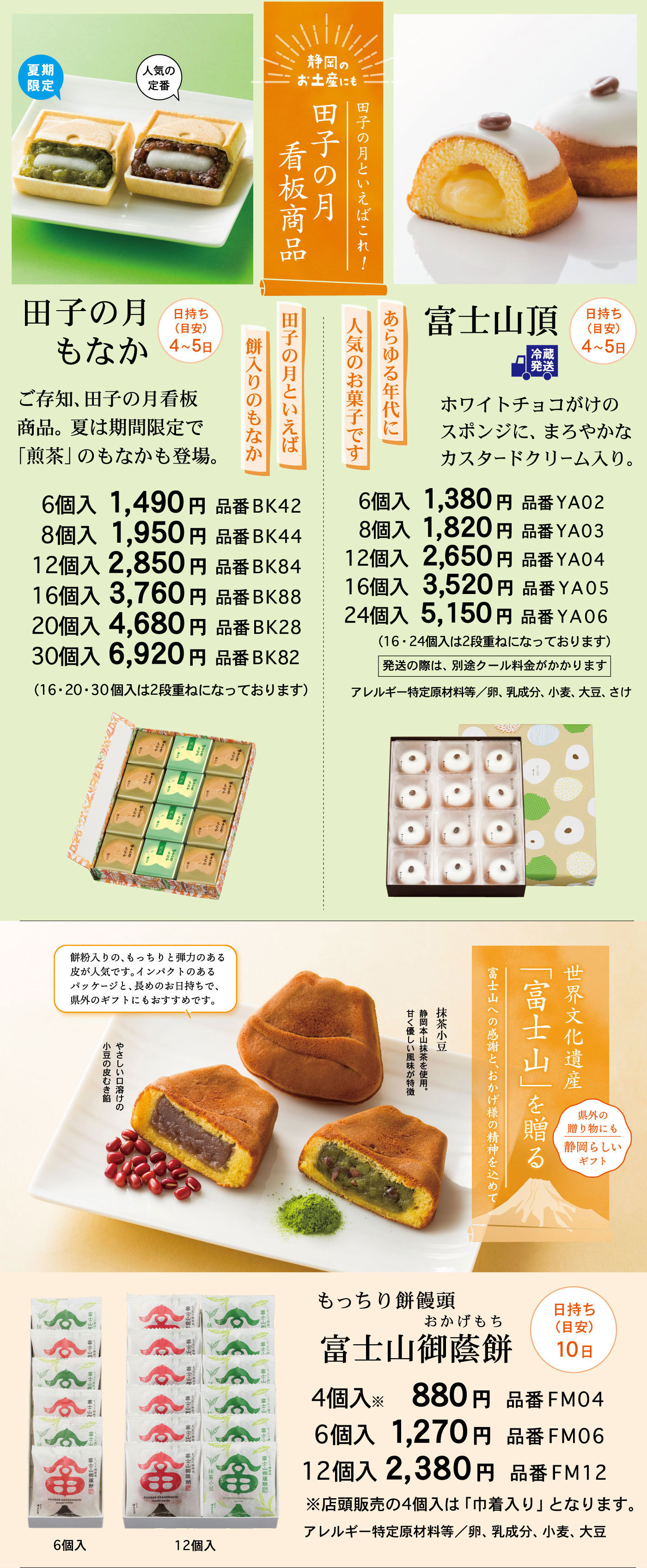 静岡のお土産にも田子の月といえばこれ！田子の月看板商品田子の月もなか日持ち(目安)4～5日ご存知、田子の月看板商品。夏は期間限定で「煎茶」のもなかも登場。田子の月といえば餅入りのもなか人気の定番夏期限定6個入1,490円品番BK428個入1,950円品番BK4412個入2,850円品番BK8416個入3,760円品番BK8820個入4,680円品番BK2830個入6,920円品番BK82(16・20・30個入は2段重ねになっております)富士山頂冷蔵発送日持ち(目安)4～5日ホワイトチョコがけのスポンジに、まろやかなカスタードクリーム入り。あらゆる年代に人気のお菓子です6個入1,380円品番YA028個入1,820円品番YA0312個入2,650円品番YA0416個入3,520円品番YA0524個入5,150円品番YA06(16・24個入は2段重ねになっております)発送の際は、別途クール料金がかかりますアレルギー特定原材料等/卵、乳成分、小麦、大豆、さけ世界文化遺産「富士山」を贈る富士山への感謝と、おかげ様の精神を込めて県外の贈り物にも静岡らしいギフトもっちり餅饅頭富士山御蔭餅おかげもち日持ち(目安)10日餅粉入りの、もっちりと弾力のある皮が人気です。インパクトのあるパッケージと、長めのお日持ちで、県外のギフトにもおすすめです。やさしい口溶けの小豆の皮むき餡抹茶小豆静岡本山抹茶を使用。甘く優しい風味が特徴4個入※円品番6個入円品番12個入円品番※店頭販売の4個入は「巾着入り」となります。アレルギー特定原材料等/卵、乳成分、小麦、大豆6個入12個入