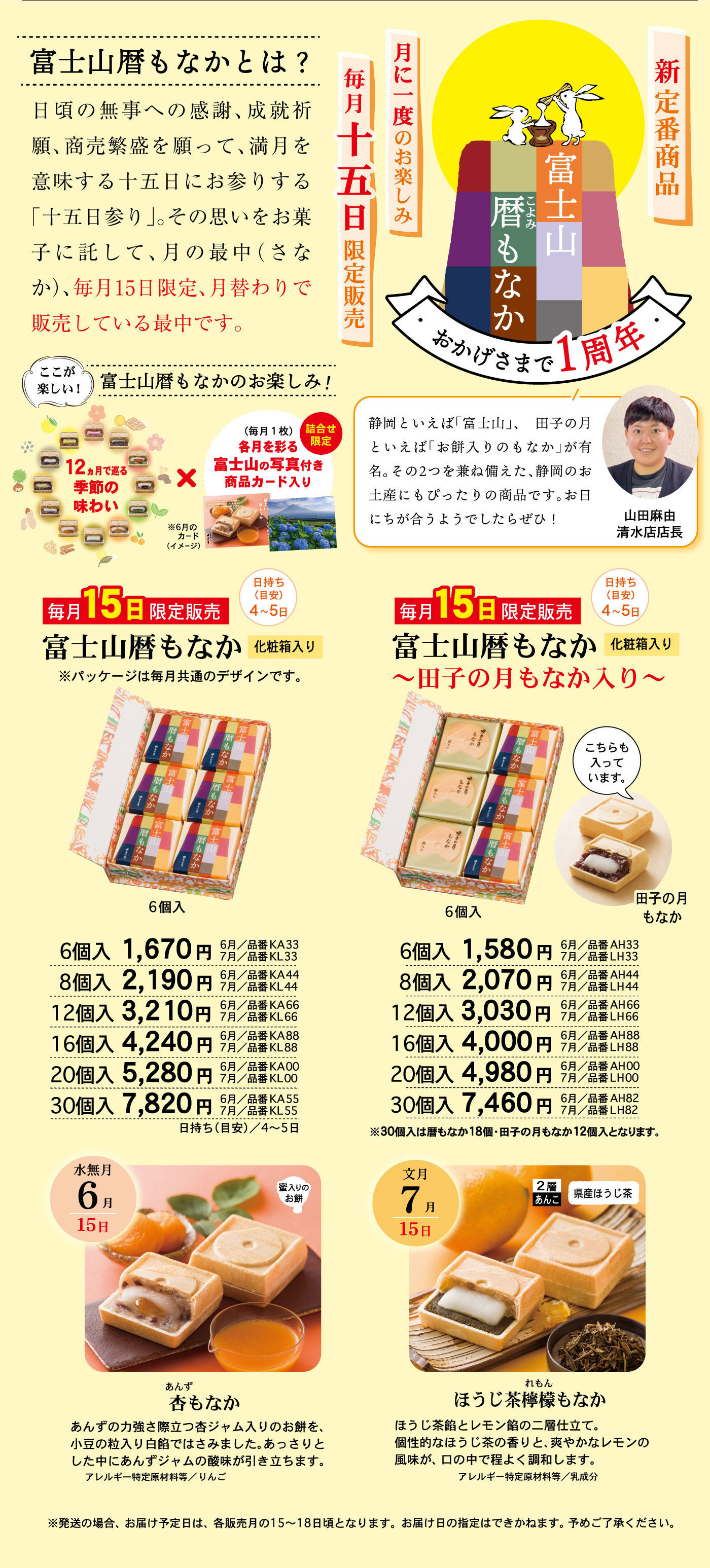 富士山暦こよみもなかおかげさまで1周年新定番商品月に一度のお楽しみ毎月十五日限定販売富士山暦もなかとは？日頃の無事への感謝、成就祈願、商売繁栄を願って、満月を意味する十五日にお参りする「十五日参り」。その思いをお菓子に託して、月の最中(さなか)、毎月15日限定、月替わりで販売している最中です。静岡といえば「富士山」、田子の月といえば「お餅入りのもなか」が有名。その2つを兼ね備えた、静岡のお土産にもぴったりの商品です。お日にちが合うようでしたらぜひ！山田麻由清水店店長ここが楽しい！富士山暦もなかのお楽しみ！12ヵ月で巡る季節の味わい×(毎月1枚)各月を彩る富士山の写真付き商品カード入り詰合せ限定※6月のカード(イメージ)毎月15日限定販売富士山暦もなか化粧箱入り日持ち(目安)4～5日※パッケージは毎月共通のデザインです。6個入6個入1,670円6月/品番KA337月/品番KL338個入2,190円6月/品番KA447月/品番KL4412個入3,210円6月/品番KA667月/品番KL6616個入4,240円6月/品番KA887月/品番KL8820個入5,280円6月/品番KA007月/品番KL0030個入7,820円6月/品番KA557月/品番KL55日持ち(目安)/4～5日毎月15日限定販売富士山暦もなか～田子の月もなか入り～化粧箱入り日持ち(目安)4～5日こちらも入っています。田子の月もなか6個入6個入1,580円6月/品番AH337月/品番LH338個入円6月/品番AH447月/品番LH4412個入3,030円6月/品番AH667月/品番LH6616個入4,000円6月/品番AH887月/品番LH8820個入4,980円6月/品番AH007月/品番LH0030個入7,460円6月/品番AH827月/品番LH82※30個入は暦もなか18個・田子の月もなか12個入となります。水無月6月15日蜜入りのお餅杏あんずもなかあんずの力強さ際立つ杏ジャム入りのお餅を、小豆の粒入り白餡ではさみました。あっさりとした中にあんずジャムの酸味が引き立ちます。アレルギー特定原材料等/りんご文月7月15日2層あんこ県産ほうじ茶ほうじ茶檸檬れもんもなかほうじ茶餡とレモン餡の二層仕立て。個性的なほうじ茶の香りと、爽やかなレモンの風味が、口の中で程よく調和します。アレルギー特定原材料等/乳成分※発送の場合、お届け予定日は、各販売月の15～18日頃となります。お届け日の指定はできかねます。予めご了承ください。