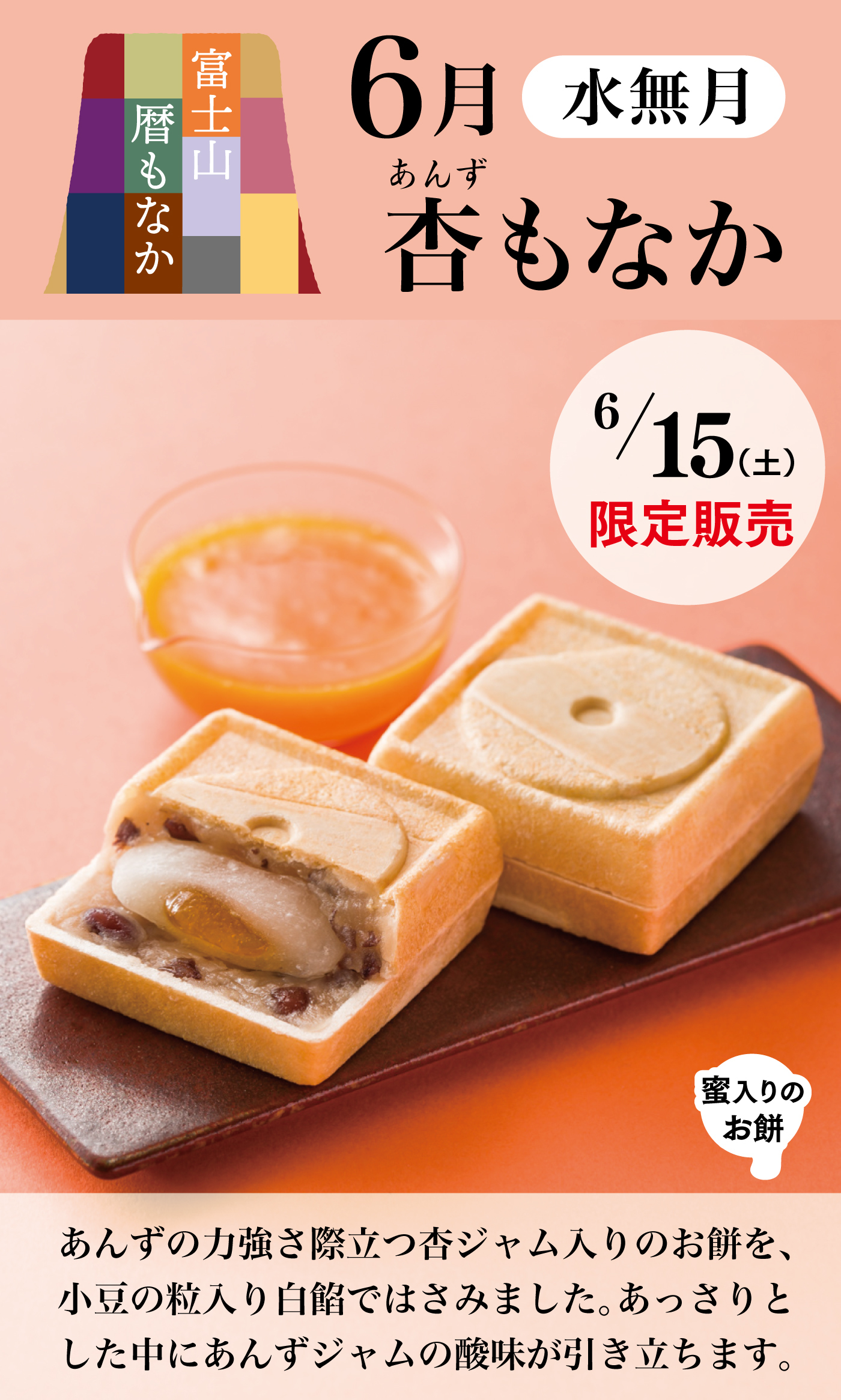 富士山暦もなか6月水無月杏あんずもなか6/15(土)限定販売蜜入りのお餅あんずの力強さ際立つ杏ジャム入りのお餅を、小豆の粒入り白餡ではさみました。あっさりとした中にあんずジャムの酸味が引き立ちます。