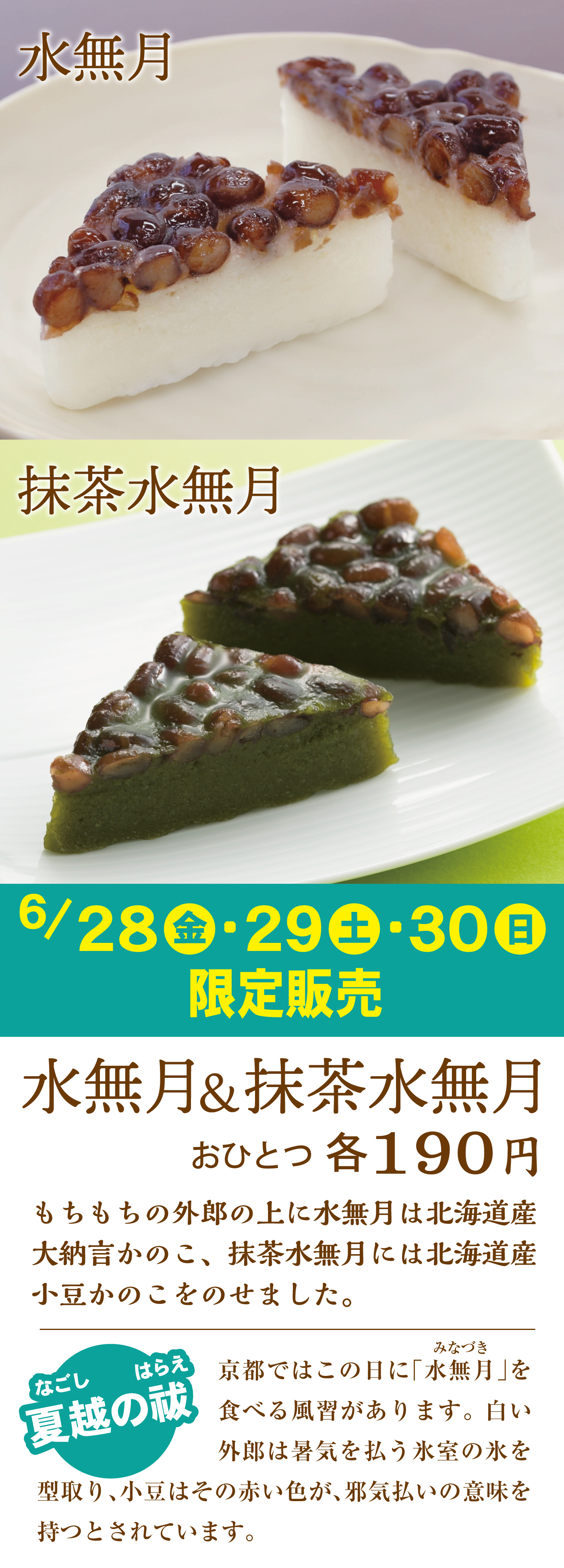 水無月抹茶水無月6/28金29土30日限定販売水無月＆抹茶水無月おひとつ各190円もちもちの外郎の上に水無月は北海道産大納言かのこ、抹茶水無月には北海道産小豆かのこをのせました。夏越の祓なごしはらえ京都ではこの日に「みなづき水無月」を食べる風習があります。白い外郎は暑気を払う氷室の氷を型取り、小豆はその赤い色が、邪気払いの意味を持つとされています。