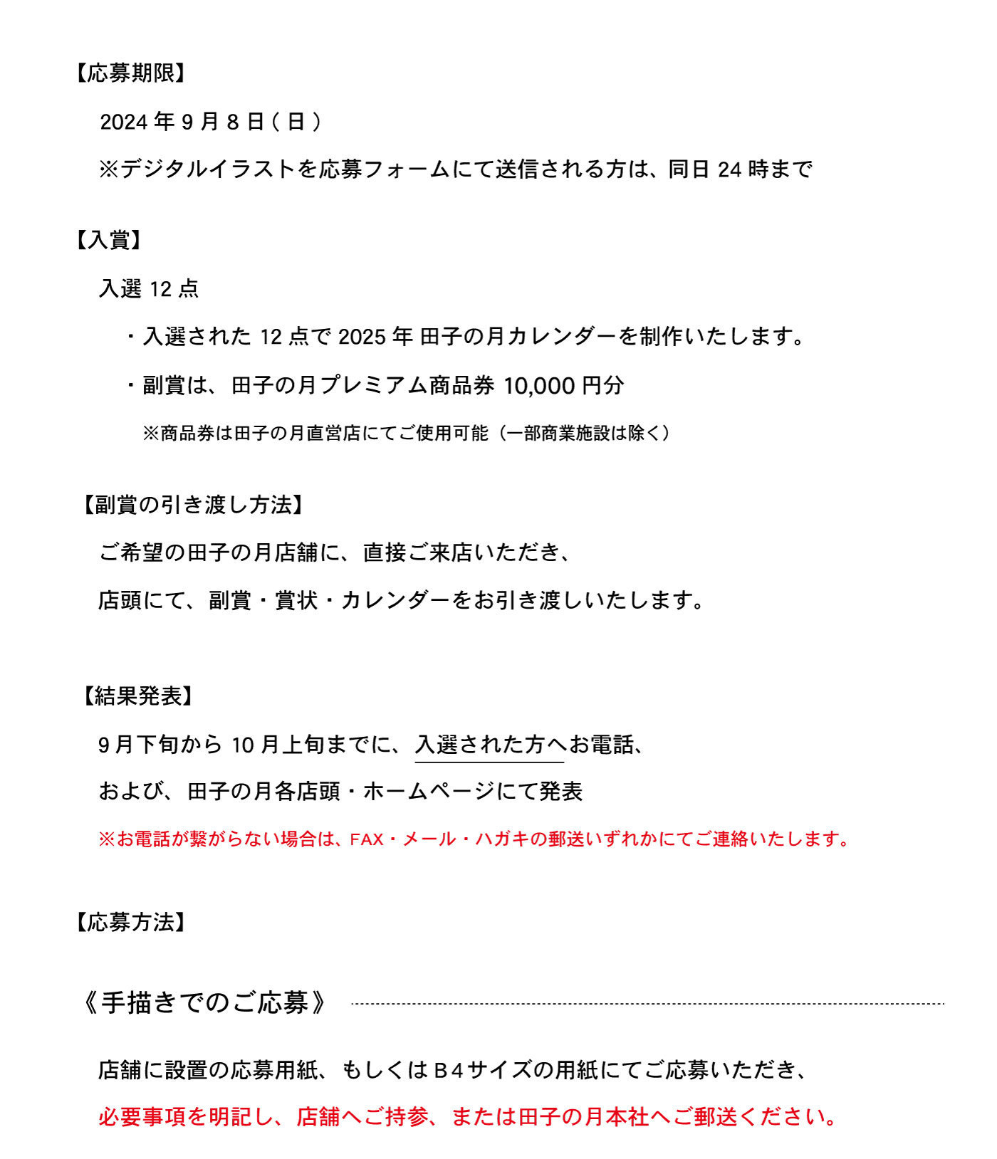 【応募期限】2024年9月8日(日)※デジタルイラストを応募フォームにて送信される方は、同日24時まで【入賞】入選12点・入選された12点で2025年田子の月カレンダーを制作あします。・副賞は、田子の月プレミアム商品券10,000円分※商品券は田子の月直営店にてご使用可能(一部商業施設は除く)【副賞の引渡し方法】ご希望の田子の月店舗に、直接ご来店いただき、店頭にて、副賞・賞状・カレンダーをお引き渡しいたします。【結果発表】9月下旬から10月上旬までに、入選された方へお電話、および、田子の月各店舗・ホームページにて発表l※お電話がつながらない場合は、FAX・メール・ハガキの郵送いずれかにてご連絡いたします。【応募方法】《手書きでのご応募》店舗に設置の応募用紙、もしくはB4サイズの用紙にてご応募いただき、必要事項を明記し、店舗へご持参、または田子の月本支社へご郵送ください。