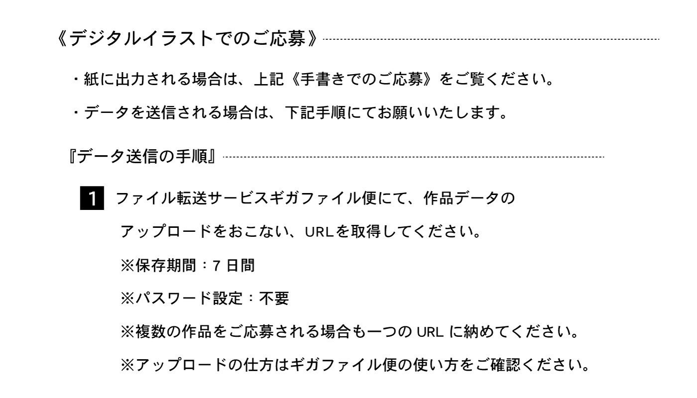 《デジタルイラストでのご応募》・紙に出力される場合は、上記《手書きでのご応募》をご覧ください。・データを送信される場合は、下記手順にてお願いいたします。『データ送信の手順』1⃣ファイル転送サービスギガファイル便にて、作品データのアップロードをおこない、URLを取得してください。※保存期間：7日間※パスワード設定：不要※複数の作品をご応募れる場合も一つのURLに納めてください。※アップロードの仕方はギガファイル便の使い方をご確認ください。