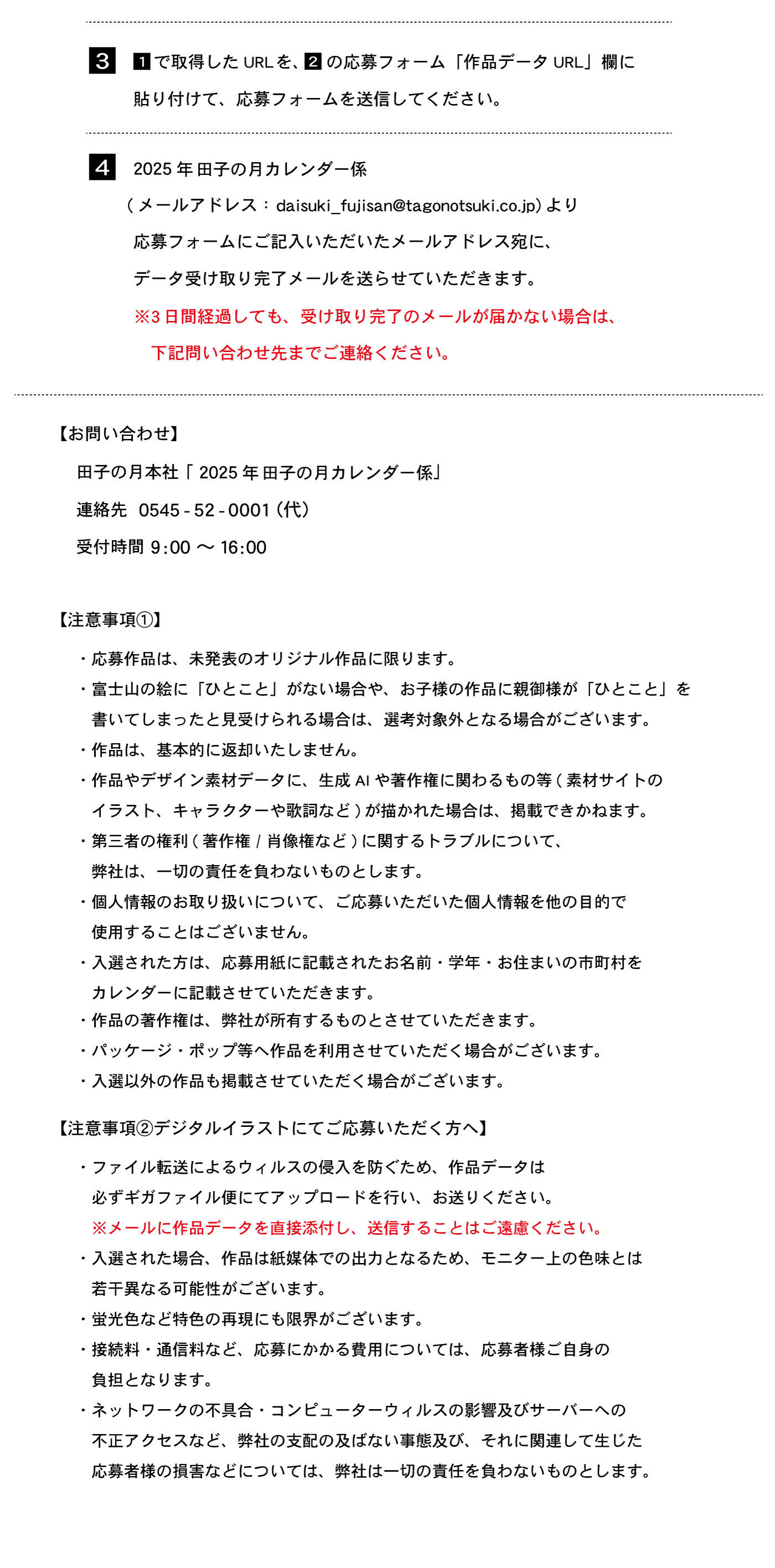 3⃣1⃣で取得したURLを、2⃣の応募フォーム「作品データURL」欄に貼り付けて、応募フォームを送信してください。4⃣2025年田子の月カレンダー係（メールアドレス：daisuki₋fujisan@tagonotsuki.co.jp）より応募フォームにご記入いただいたメールアドレス宛に、データ受け取り完了メールを送らせていただきます。※３日間経過しても、受け取り完了メールが届かない場合は、下記問い合わせ先まで連絡ください。【お問合せ】田子の月本社「2025年田子の月カレンダー係」連絡先0545-52-0001（代）受付時間9:00～16:00【注意事項①】・応募作品は、未発表のオリジナル作品に限ります。・富士山の絵に「ひとこと」がない場合や、お子様の作品に親御様が「ひとこと」を書いてしまったと見受けられる場合は、選考対象外となる場合がございます。・作品は、基本的に返却いたしません。・作品やデザイン素材データに、生成AIや著作権に関わるの等(素材サイトのイラスト、キャラクターや歌詞など)が描かれた場合は、掲載できかねます。・第三者権利（著作権/肖像権など）に関するトラブルについて、弊社は、一切の責任を負わないものとします。・個人情報のお取り扱いについて、ご応募いただいた個人情報を他の目的で使用することはございません。・入選された方は、応募用紙に記載されたお名前・学年・お住まいの市町村をカレンダーに記載させていただきます。・作品の著作権は、弊社が所有するものとさせていただきます。・パッケージ・ポップ等へ作品を利用させていただく場合がございます。・入選以外の作品も掲載させていただく場合がございます。【注意事項②デジタルイラストにてご応募いただく方へ】・ファイル転送によるウィルスの侵入を防ぐため、作品データは必ずギガファイル便にてアップロードを行い、お送りください。※メールに作品データを直接添付し、送信することはご遠慮ください。・入選された場合、作品は紙媒体での出力となるため、モニター上の色味とは若干異なる可能性がございます。・蛍光色など特色の再現にも限界がございます。・接続料・通信料など応募にかかる費用については、応募者様ご自身の負担となります。・ネットワークの不具合・コンピューターウィルスの影響及びサーバーへの不正アクセスなど、弊社の支配の及ばない事態及び、それに関連して生じた応募者様の損害などについては、弊社は一切の責任を負わないものとします。