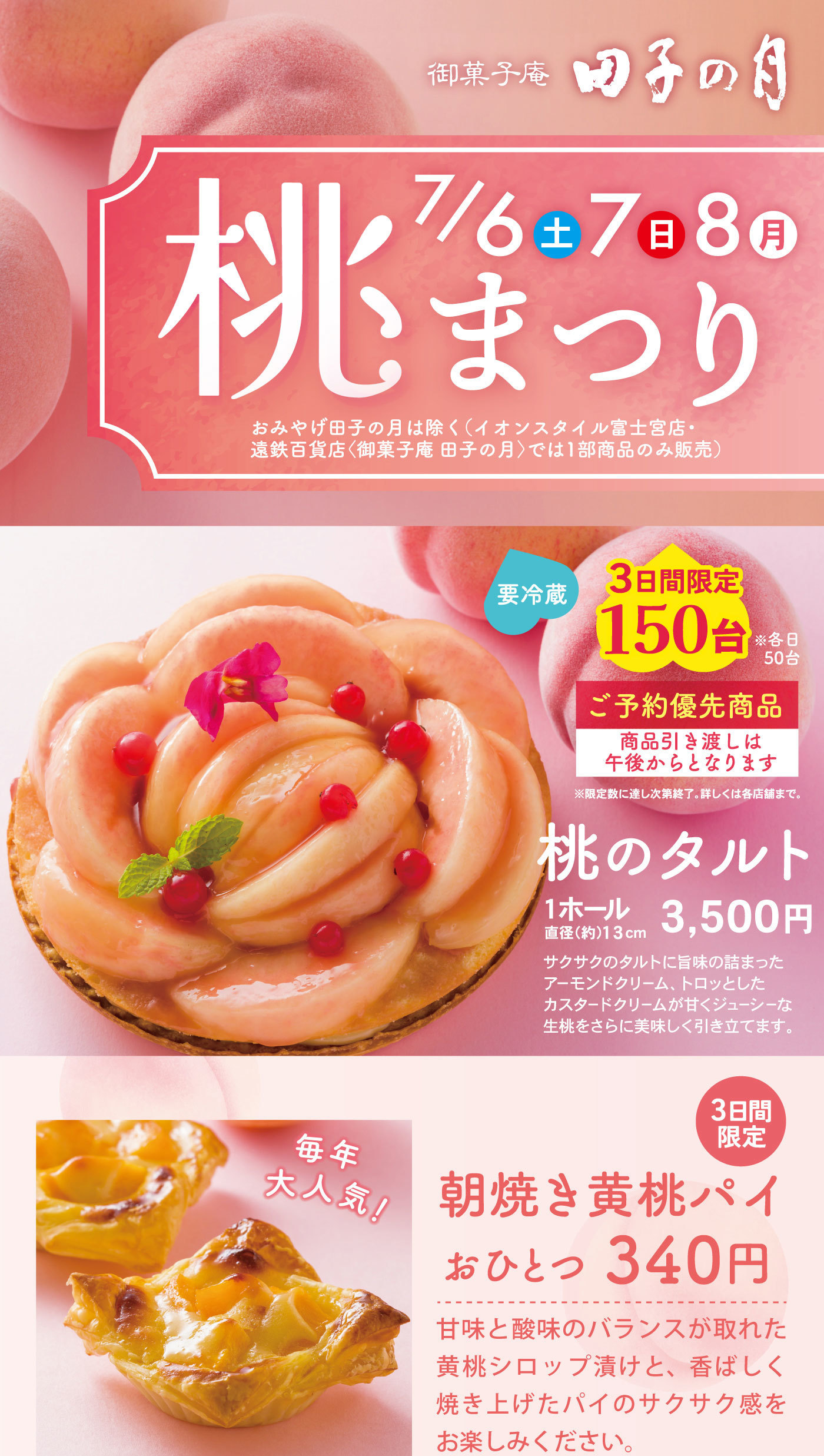 御菓子庵田子の月桃まつり7/6土7日8月おみやげ田子の月は除く(イオンスタイル富士宮・遠鉄百貨店〈御菓子庵田子の月〉では1部商品のみ販売)要冷蔵3日間限定150台※各日50台ご予約優先商品商品引渡しは午後からとなります※限定数に達し次第終了。くわしくは各店舗まで。桃のタルト１ホール3,500円直径(約)13cmサクサクのタルトに旨味の詰まったアーモンドクリーム、トロッとしたカスタードクリームが甘くジューシーな生桃をさらに美味しく引き立てます。3日間限定毎年大人気朝焼き黄桃パイおひとつ340円甘味と酸味のバランスが取れた黄桃シロップ漬けと、香ばしく焼き上げたパイのサクサク感をお楽しみください。