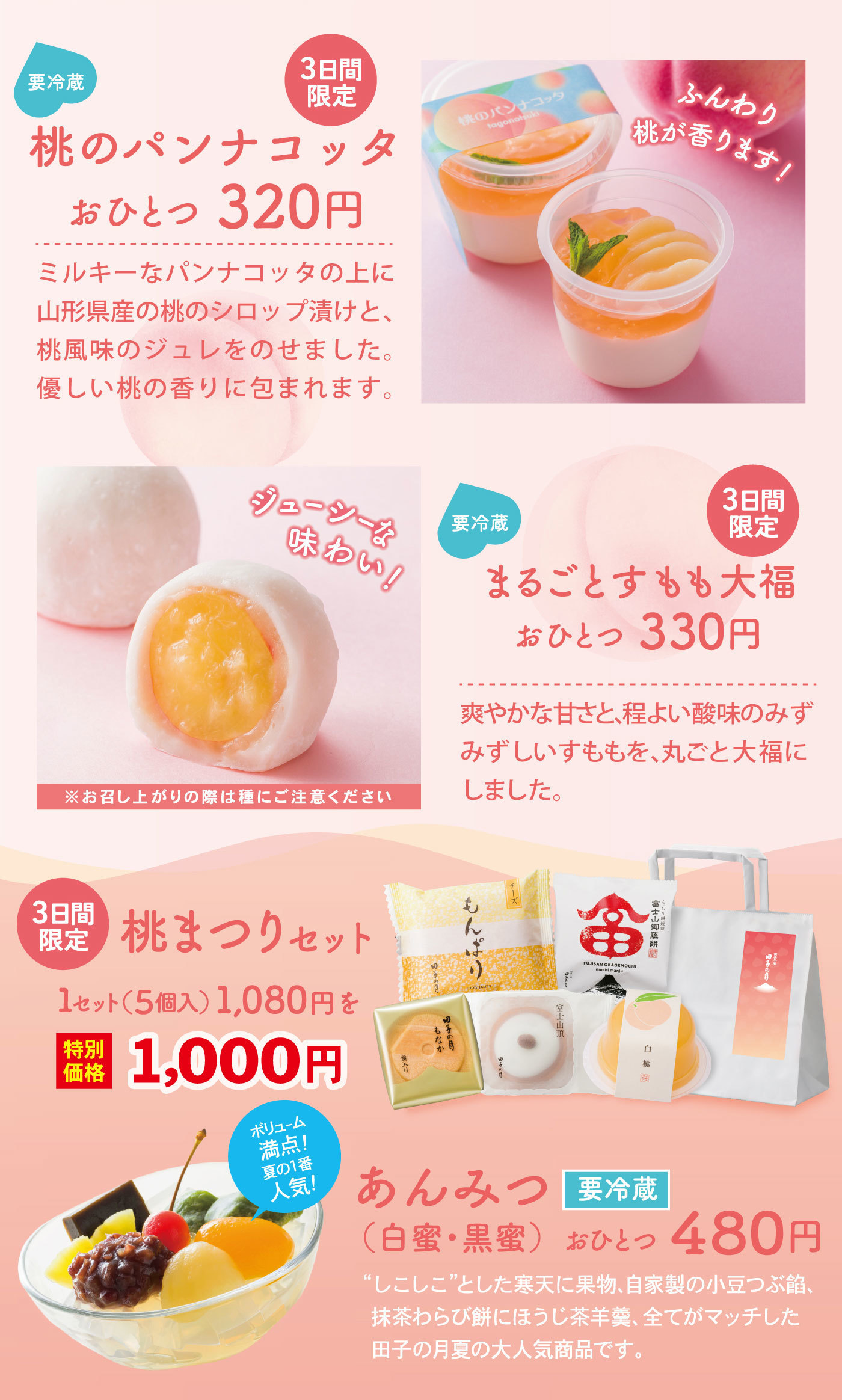 要冷蔵3日間桃のパンナコッタおひとつ320円ふんわり桃が香ります！ミルキーなパンナコッタの上に山形県産の桃のシロップ漬けと、桃風味のジュレをのせました。優しい桃の香りに包まれます。ジューシーな味わい！要冷蔵3日間限定まるごとすもも大福おひとつ330円爽やかな甘さと、程よい酸味のみずみずしいすももを、丸ごと大福にしました。※お召し上がりの際は種にご注意ください3日間限定桃まつりセット1セット(5個入)1,080円を特別価格1,000円ボリューム満点！夏の1番人気！あんみつ要冷蔵(白蜜・黒蜜)おひとつ480円“しこしこ”とした寒天に果物、自家製の小豆つぶ餡、抹茶わらび餅にほうじ茶羊羹、全てがマッチした田子の月夏の大人気商品です。
