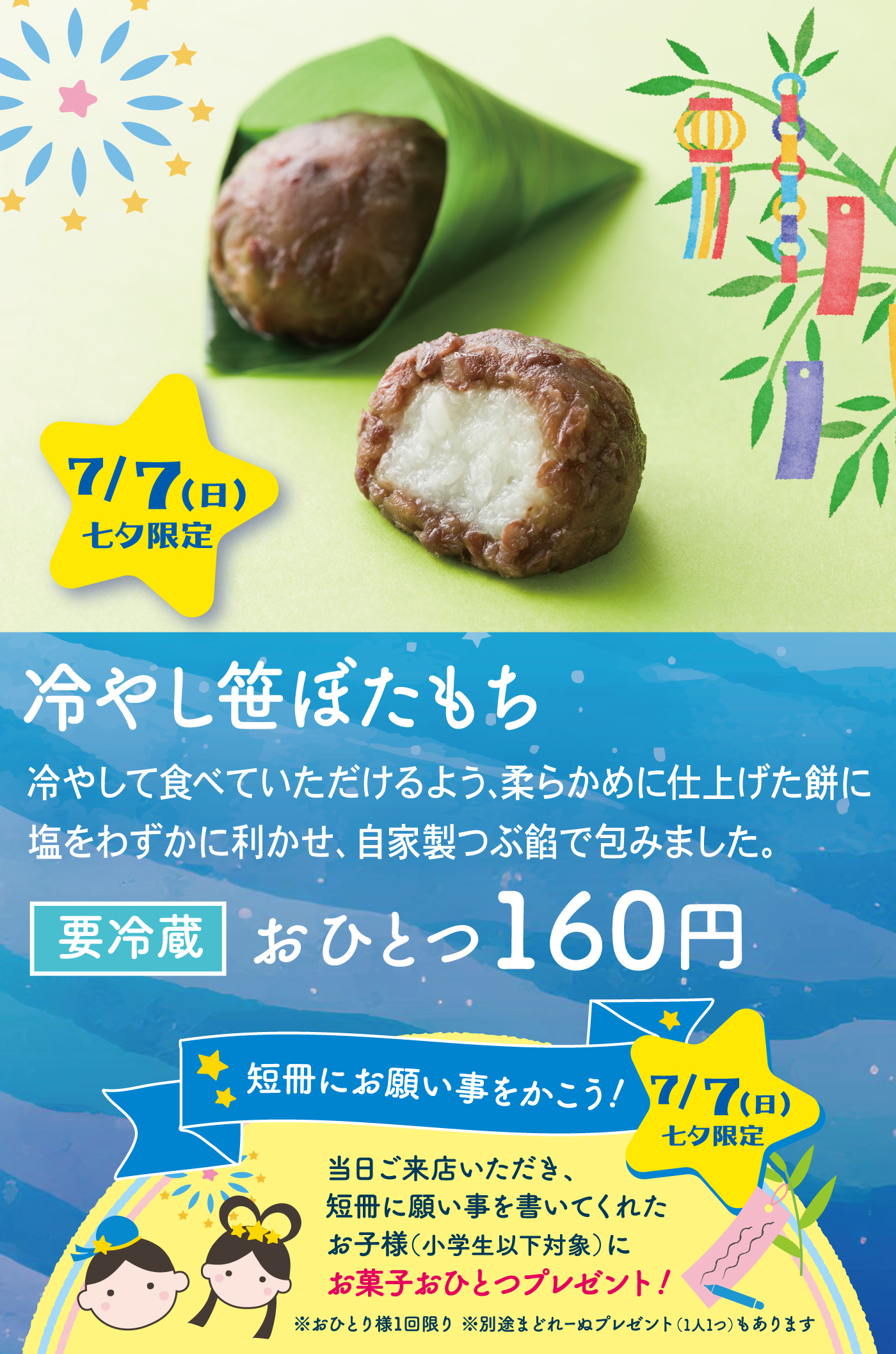 7/7(日)七夕限定冷やし笹ぼたもち冷やして食べていただけるよう、柔らかめに仕上げた餅に塩をわずかに利かせ、自家製つぶ餡で包みました。要冷蔵おひとつ160円短冊にお願いをかこう！7/7（日）七夕限定当日ご来店いただき、短冊に願い事を書いてくれたお子様(小学生以下対象)にお菓子おひとつプレゼント！※お1人様1回限り※別途まどれーぬプレゼント(1人１つ)もあります。