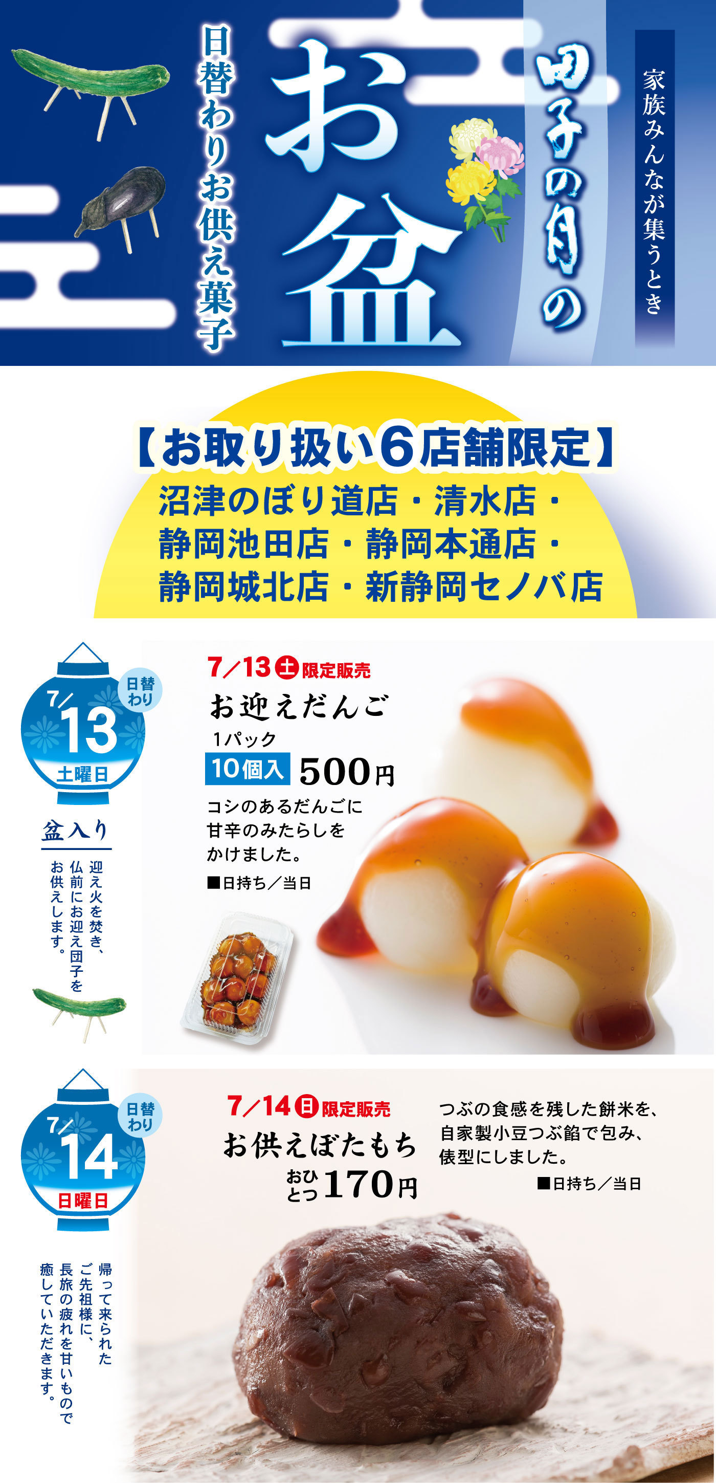 家族みんなが集うとき田子の月のお盆日替わりお供え菓子【お取り扱い6店舗限定】沼津のぼり道店・清水店・静岡池田店・静岡本通店・静岡城北店・新静岡セノバ店7/13日替わり土曜日盆入り迎え火を焚き、仏前にお迎え団子をお供えします。7/13土限定販売お迎えだんご1パック10個入500円コシのあるだんごに甘辛のみたらしをかけました。■日持ち/当日日替わり7/14日曜日日替わり帰って来られたご先祖様に、長旅の疲れを甘いもので癒していただきます。7/14日限定販売お供えぼたもちおひとつ170円つぶの食感を残した餅米を、自家製小豆つぶ餡で包み、俵型にしました。■お日持ち/当日