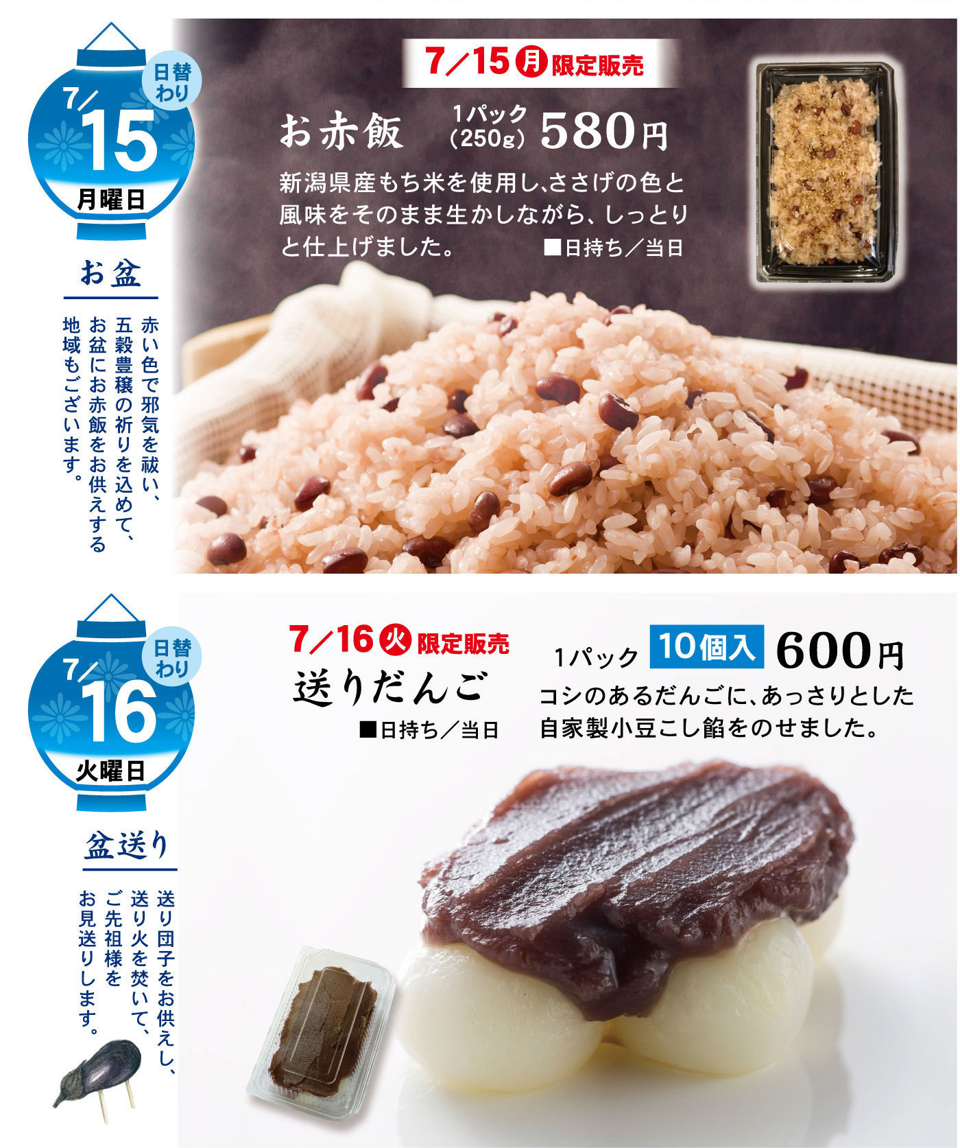 日替わり7/15月曜日お盆赤い色で邪気を祓い、五穀豊穣の祈りを込めて、お盆に赤飯をお供えする地域もございます。7/15月限定販売お赤飯1パック(250g)580円新潟県産もち米を使用し、ささげの色と風味をそのまま生かしながら、しっとりと仕上げました。■日持ち/当日日替わり7/16火曜日盆送り送り団子をお供えし、送り火を焚いて、ご先祖様をお見送りします。7/16火限定販売送りだんご1パック10個入600円コシのあるだんごに、あっさりとした自家製小豆こし餡をのせました。■日持ち/当日