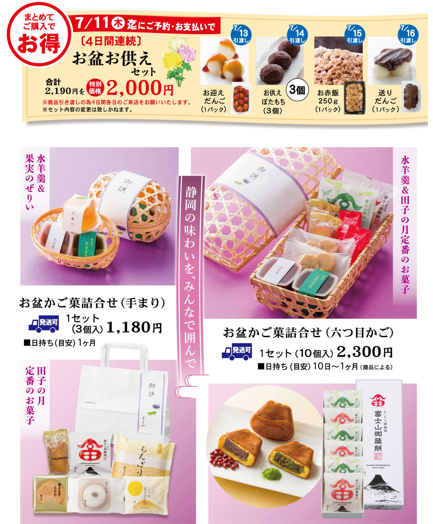 まとめてご購入でお得7/11㈭迄にご予約・お支払で〔4日間連続〕お盆お供えセット合計2,190円を特別価格2,000円※商品引渡しの為4日間各日のご来店をお願いいたします。※セット内容の変更は致しかねます。7/13引渡しお迎え団子(1パック)7/14引渡しお供えぼたもち(３個入)3個7/15引渡しお赤飯250g(1パック)7/16引渡し送りだんご(1パック)ご予約静岡のあじわいを、みんなで囲んで水羊羹＆田子の月定番のお菓子お盆かご菓詰合せ（六つ目かご）1セット（10個入）2,300円■日持ち（目安）10日～1ヶ月(商品による) 発送可水羊羹＆果実のぜりいお盆かご菓詰合せ(手まり)1セット(3個入)1,180円■日持ち(目安)1ヶ月発送可田子の月定番のお菓子