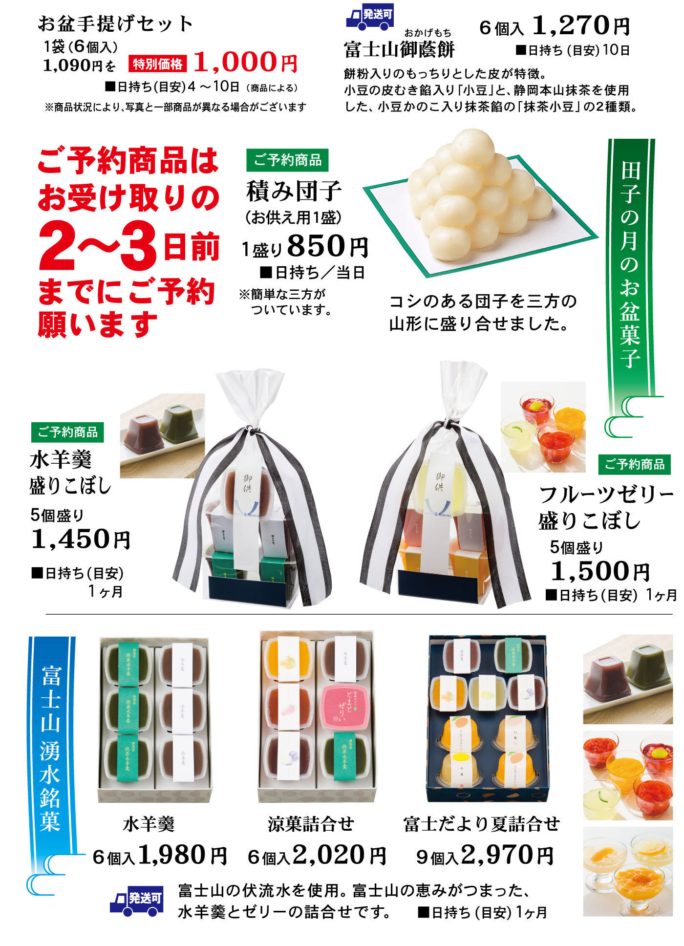 お盆手提げセット1袋(6個入)1,090円を特別価格1,000円■日持ち(目安)4～10日(商品による)※商品状況により、写真と一部商品が異なる場合がございます発送可富士山御蔭餅おかげもち6個入1,270円■日持ち(目安)10日餅粉入りのもっちりとした皮が特徴。小豆の皮むき餡入り「小豆」と、静岡本山抹茶を使用した、小豆かのこ入り抹茶餡の「抹茶小豆」の2種類。ご予約の商品はお受け取りの2～3日前までにご予約願います田子の月のお盆菓子ご予約商品積み団子(お供え用1盛)1盛り850円■日持ち/当日※簡単な三方がついています。コシのある団子を三方の山形に盛り合わせました。ご予約商品水羊羹盛こぼし5個盛り1,450円■日持ち(目安)1ヶ月ご予約商品フルーツゼリー盛りこぼし5個盛り1,500円■日持ち(目安)1ヶ月富士山湧水銘菓水羊羹6個入1,980円涼香詰合せ6個2,020円富士だより夏詰合せ9個入2,970円発送可富士山の伏流水を使用。富士山の恵みが詰まった、水羊羹とゼリーの詰合せです。■日持ち(目安)1ヶ月