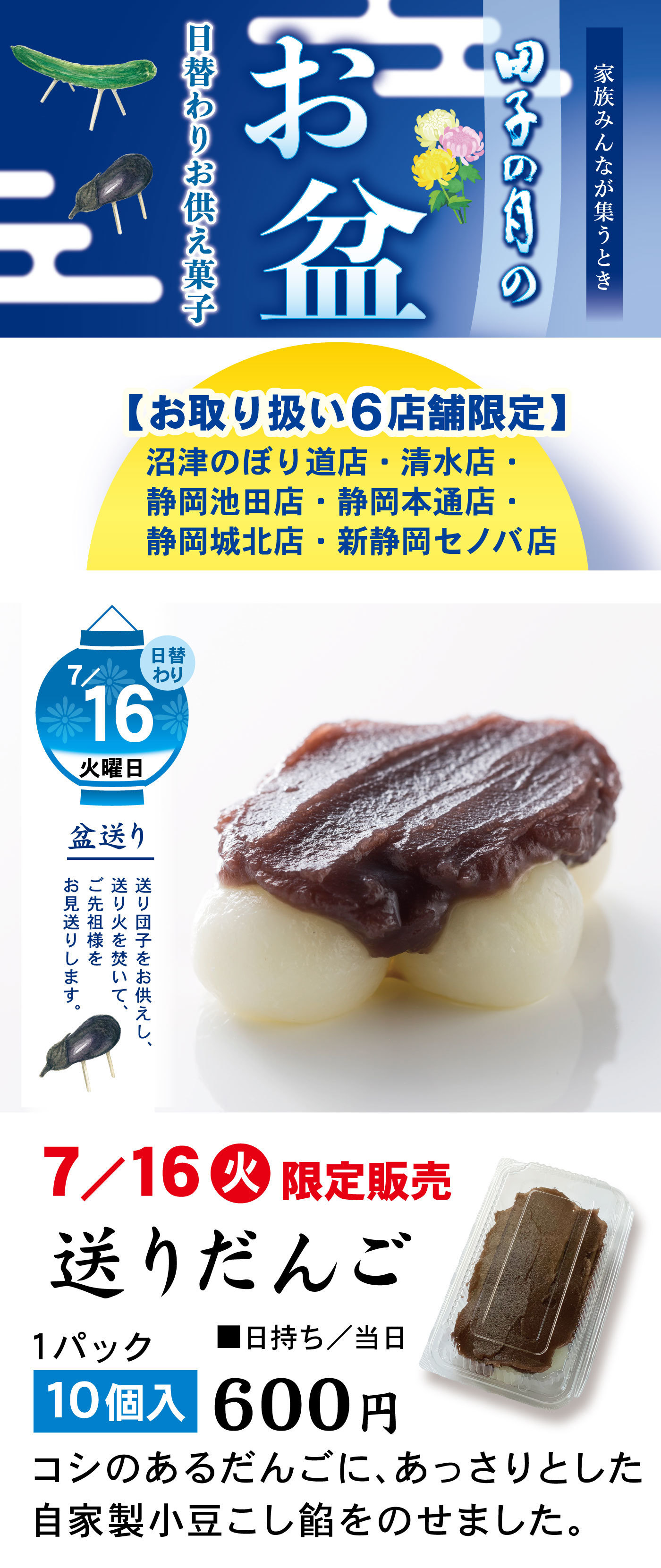 家族みんなが集うとき田子の月のお盆日替わりお供え菓子【お取り扱い6店舗限定】沼津のぼり道店・清水店・静岡池田店・静岡本通店・静岡城北店・新静岡セノバ店日替わり7/16火曜日盆送り送りだんごをお供えし、送り火を焚いて、ご先祖様をお見送りします。7/16火限定販売送りだんご1パック10個入600円■日持ち/当日コシのあるだんごに、あっさりとした自家製小豆こし餡をのせました。