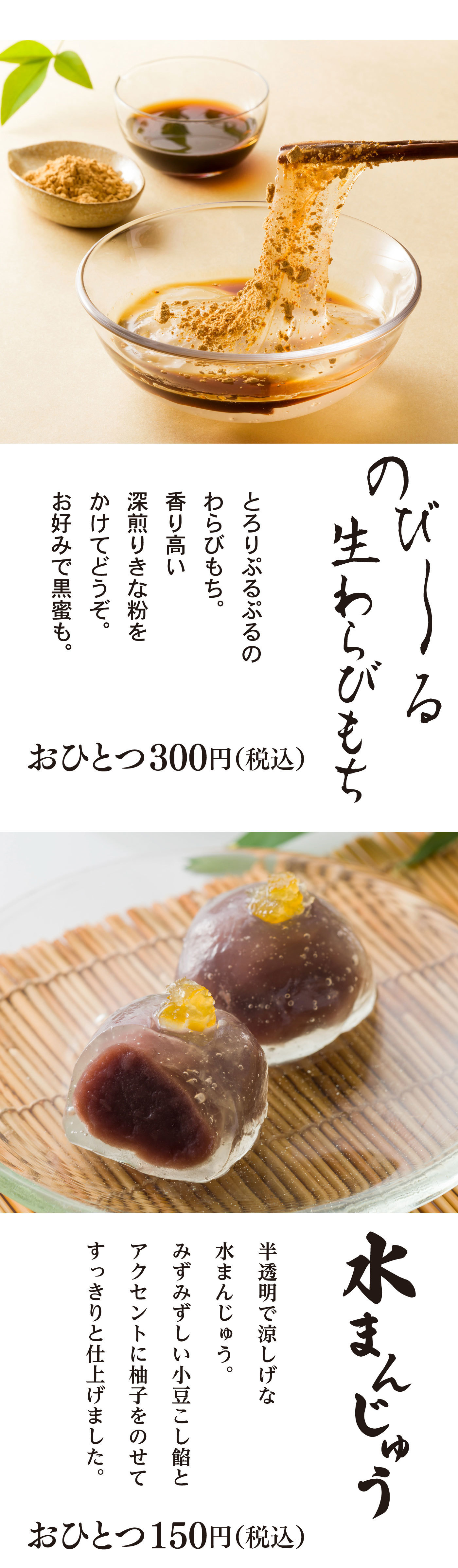 のび～る生わらびもちとろりぷるぷるのわらびもち。香り高い深煎りきな粉をかけてどうぞ。お好みで黒蜜も。おひとつ300円(税込) 水まんじゅう半透明で涼しげな水まんじゅう。みずみずしい小豆こし餡とアクセントに柚子をのせてすっきりと仕上げましたおひとつ150円(税込)