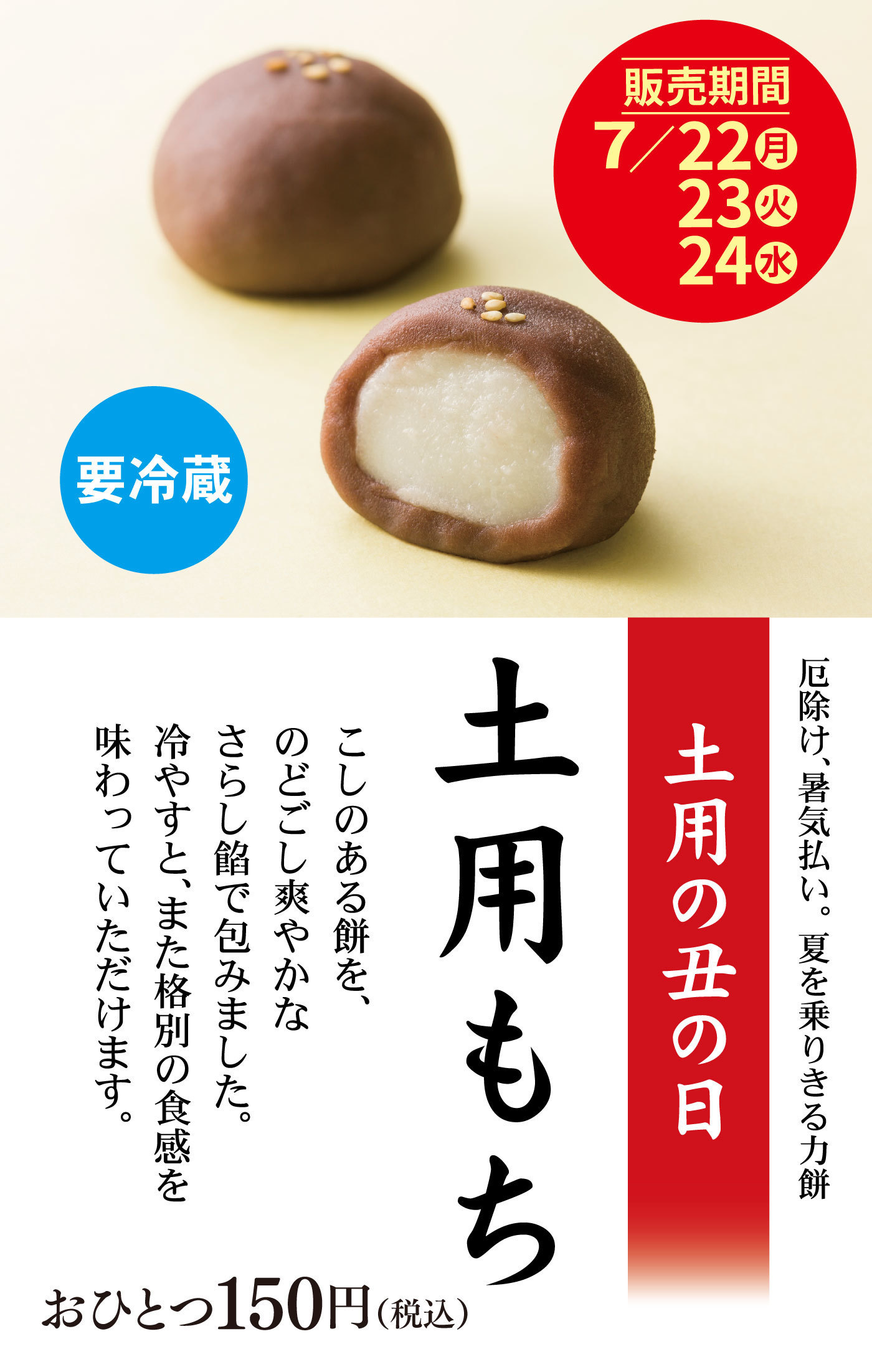販売期間7/22月23火24水要冷蔵厄除け、暑気払い。夏を乗りきる力餅土用の丑の日土用もちこしのある餅を、のどごし爽やかなさらし餡で包みました。冷やすと、また格別の食感を味わっていただけます。おひとつ150円(税込)