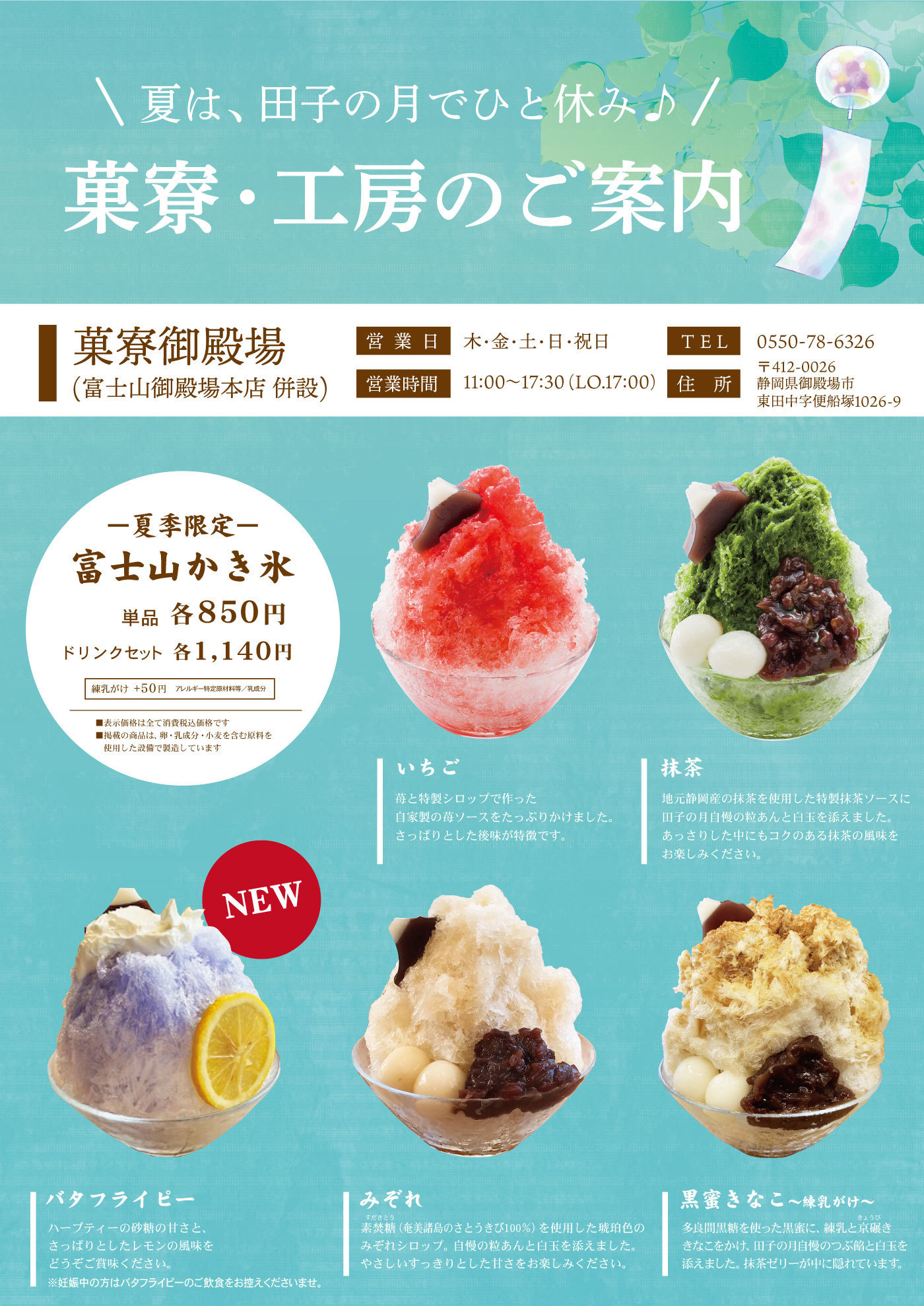 ＼夏は、田子の月でひと休み♪／菓寮・工房のご案内菓寮御殿場(富士山御殿場本店併設)営業日木・金・土・日・祝日TEL0550-78-6326営業時間11:00～17：30（LO.17:00）住所〒412-0026静岡県御殿場市東田中字便船町1026-9-夏季限定-富士山かき氷単品各850円ドリンクセット各1,140円練乳がけ＋50円アレルギー特定原材料等/乳成分■表示価格は全て消費税込価格です■掲載の商品は卵・乳成分・小麦を含む原料を使用した設備で製造していますいちごいちごと特製シロップで作った自家製の苺ソースをたっぷりかけました。さっぱりとした後味が特徴です。抹茶地元静岡産の抹茶ソースに田子の月自慢の粒あんと白玉を添えました。あっさりした中にもコクのある抹茶の風味をお楽しみください。NEWバタフライピーハーブティーの砂糖の甘さと、さっぱりとしたレモンの風味をどうぞご賞味ください。※妊娠中の方はバタフライピーのご飲食をお控えくださいませ。みぞれ素焚糖すだきとう（奄美諸島のさとうきび100％）を使用した琥珀色のみぞれシロップ。自慢の粒あんと白玉を添えました。やさしいすっきりとした甘さをお楽しみください。黒蜜きなこ～練乳がけ～多良間黒糖を使った黒蜜に、練乳と京碾ききょうびきなこをかけ、田子の月自慢のつぶ餡と白玉を添えました。抹茶ゼリーが中に隠れています。