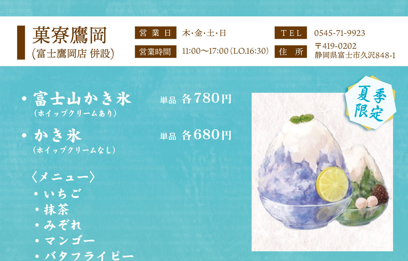 菓寮鷹岡(富士鷹岡店併設) )営業日木・金・土・日TEL0545-71-9923営業時間11:00～17：00（LO.16:30）住所〒419-0202静岡県富士市久沢848-1夏季限定・富士山かき氷(ホイップクリームあり)単品各780円・かき氷(ホイップクリームなし)単品各680円〈メニュー〉・いちご・抹茶・みぞれ・マンゴー・バタフライピー