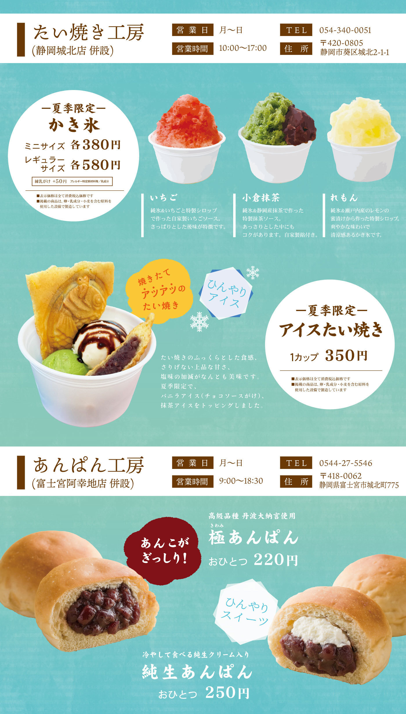 たい焼き工房(静岡城北店併設) 営業日月～日TEL054-340-0051営業時間10:00～17：00住所〒420-0805静岡県葵区城北2-1-1―夏季限定―かき氷ミニサイズ各380円レギュラーサイズ各580円練乳がけ＋50円アレルギー特定原材料等/乳成分■表示価格は全て消費税込価格です■掲載の商品は卵・乳成分・小麦を含む原料を使用した設備で製造していますいちご純氷＆いちごと特製シロップで作った自家製いちごソース。さっぱりとした後味が特徴です。小倉抹茶純氷＆静岡産抹茶でつくった特製抹茶ソース。あっさりした中にもコクがあります。自家製餡付き。れもん純氷＆瀬戸内産のレモンの蜜漬けから作った特製シロップ。爽やかな味わいで清涼感あるかき氷です。焼きたてアツアツのたい焼きひんやりアイス-夏季限定-アイスたい焼き1カップ350円■表示価格は全て消費税込価格です■掲載の商品は卵・乳成分・小麦を含む原料を使用した設備で製造していますたい焼きのふっくらとした食感、さりげない上品な甘さ、塩味の加減がなんとも美味です。夏季限定で、バニラアイス(チョコソースがけ)、抹茶アイスをトッピングしました。あんぱん工房(富士宮阿幸地店併設) 営業日月～日TEL0545-27-5546営業時間9:00～18：30住所〒418-0062静岡県富士宮市城北町775最高級品種丹波大納言使用極きわみあんぱんおひとつ220円あんこがぎっしりひんやりスイーツ冷やして食べる純正クリーム入り純正あんぱんおひとつ250円