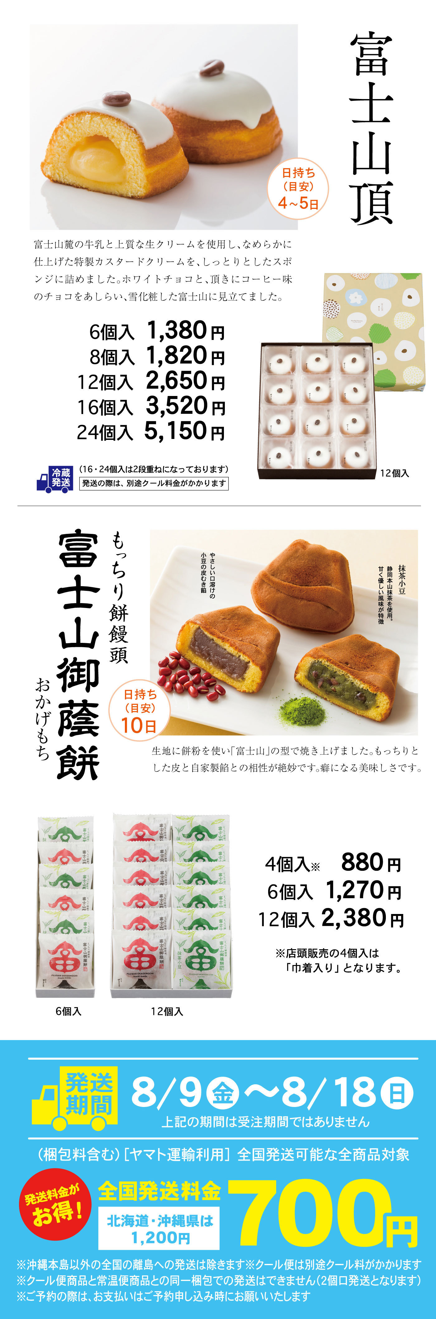 富士山頂お日持ち(目安)4～5日富士山麓の牛乳と上質な生クリームを使用し、なめらかに仕上げた特製カスタードクリームを、しっとりとしたスポンジに詰めました。ホワイトチョコと、頂きにコーヒー味のチョコをあしらい、雪化粧した富士山に見立てました。6個入1,380円8個入1,820円12個入2,650円16個入3,520円24個入5,150円冷蔵発送(16・24個入は2段重ねになっております)発送の際は、別途クール料金がかかります12個入もっちり餅饅頭富士山御蔭餅おかげもちひもち(目安)10日やさしい口溶けの小豆の皮むき餡抹茶小豆静岡本山抹茶を使用。甘く優しい風味が特徴記事に餅粉を使い「富士山」の型で焼き上げました。もっちりとした皮と自家製餡との相性が絶妙です。癖になる美味しさです。4個入※880円6個入1,270円12個入2,380円※店頭販売の4個入は「巾着入り」となります。6個入12個入発送期間8/9金～8/18日上記の期間は受注期間ではありません(梱包料含む)［ヤマト運輸利用］全国発送可能な全商品対象発送発送料金がお得！全国発送料金700円北海道・沖縄県は1,200円※沖縄本島以外の全国の離島への発送は除きます※クール便は別途クール料がかかります※クール便商品と常温便商品との同一梱包での発送はできません（2個口発送となります）※ご予約の際は、お支払はご予約申し込み時にお願い致します