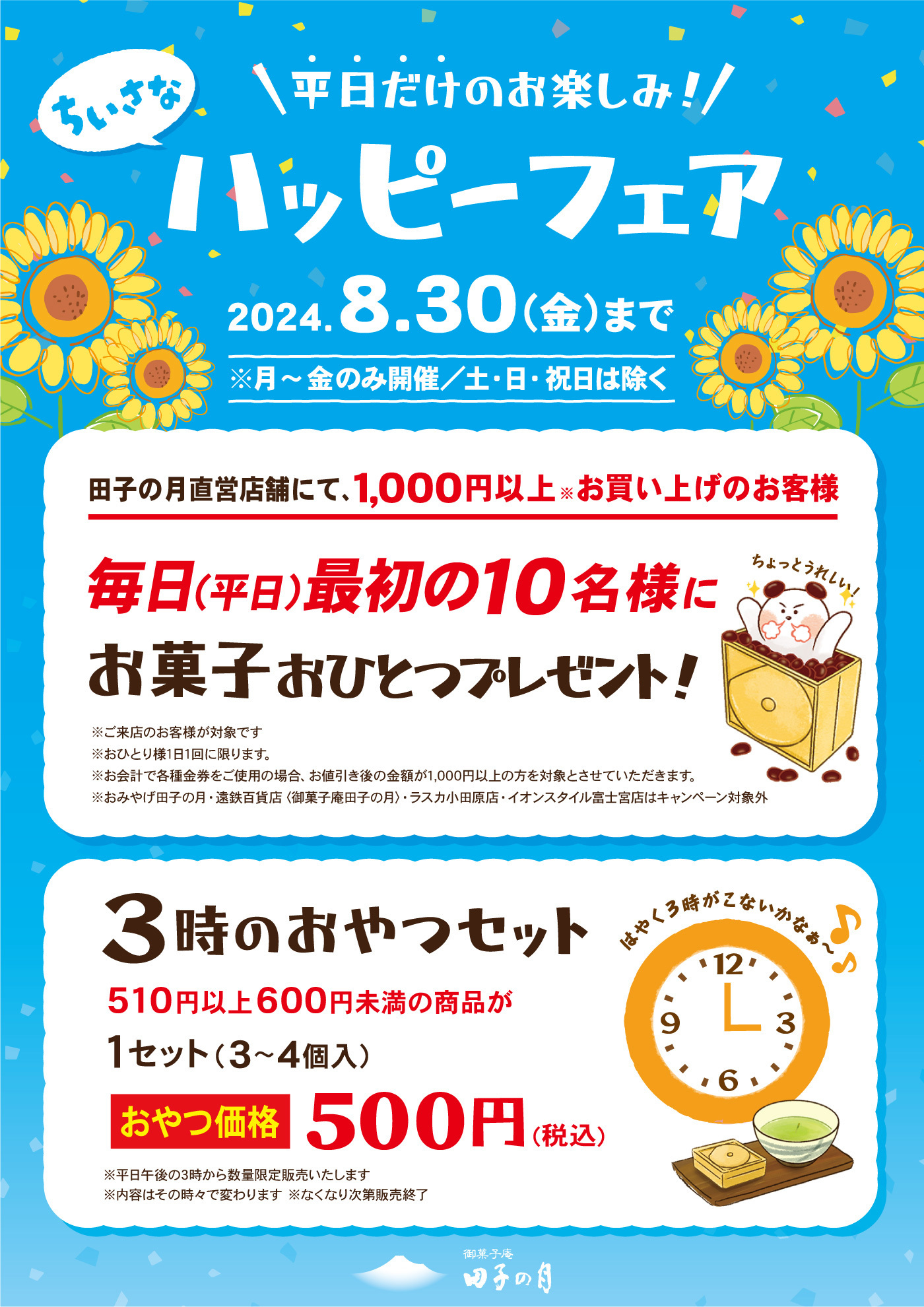 ＼平日だけのお楽しみ！／ちいさなハッピーフェア2024.8.30（金）まで※月～金のみ開催/土・日・祝日は除く田子の月直営店舗にて、1,000円以上※お買い上げのお客様毎日（平日）最初の10名様にお菓子おひとつプレゼント！ちょっとうれしい！※ご来店のお客様が対象です※お1人様1日1回に限ります。※お会計で各種金券をご使用の場合、お値引き後の金額が1,000円以上の方を対象とさせていただきます。※おみやげ田子の月・遠鉄百貨店＜御菓子庵田子の月＞・ラスカ小田原店・イオンスタイル富士宮店はキャンペーン対象外3時のおやつセットはやく3時がこないかなぁ～510円以上600円未満の商品が1セット（3～4個入）おやつ価格500円（税込）※平日百々3時から数量限定販売いたします※内容はその時々で変わります※なくなり次第販売終了