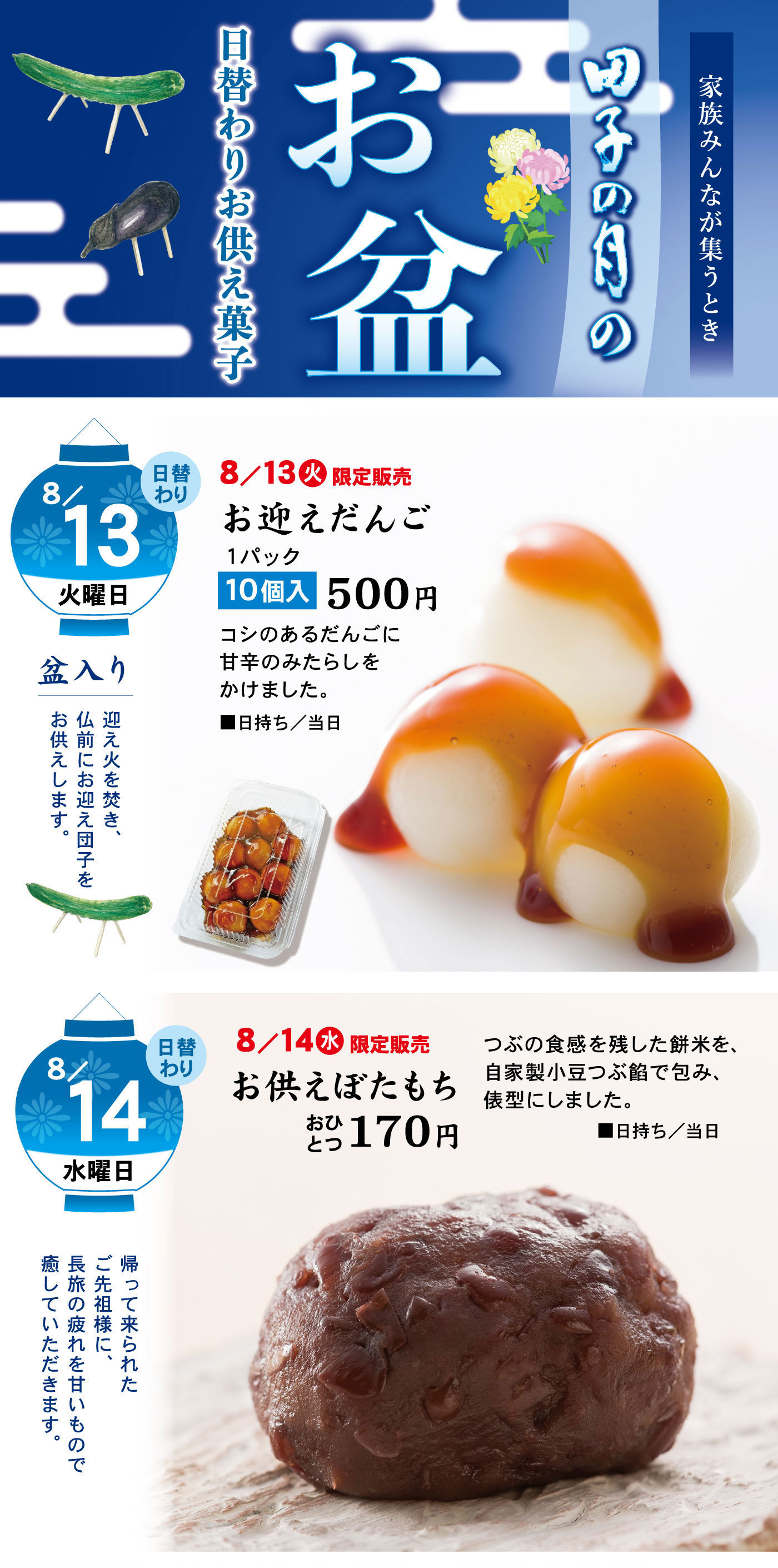 家族みんなが集うとき田子の月のお盆日替わりお供え菓子8/13火曜日日替わり土曜日盆入り迎え火を焚き、仏前にお迎え団子をお供えします。8/13火限定販売お迎えだんご1パック10個入500円コシのあるだんごに甘辛のみたらしをかけました。■日持ち/当日日替わり8/14水曜日日替わり帰って来られたご先祖様に、長旅の疲れを甘いもので癒していただきます。8/14水限定販売お供えぼたもちおひとつ170円つぶの食感を残した餅米を、自家製小豆つぶ餡で包み、俵型にしました。■お日持ち/当日