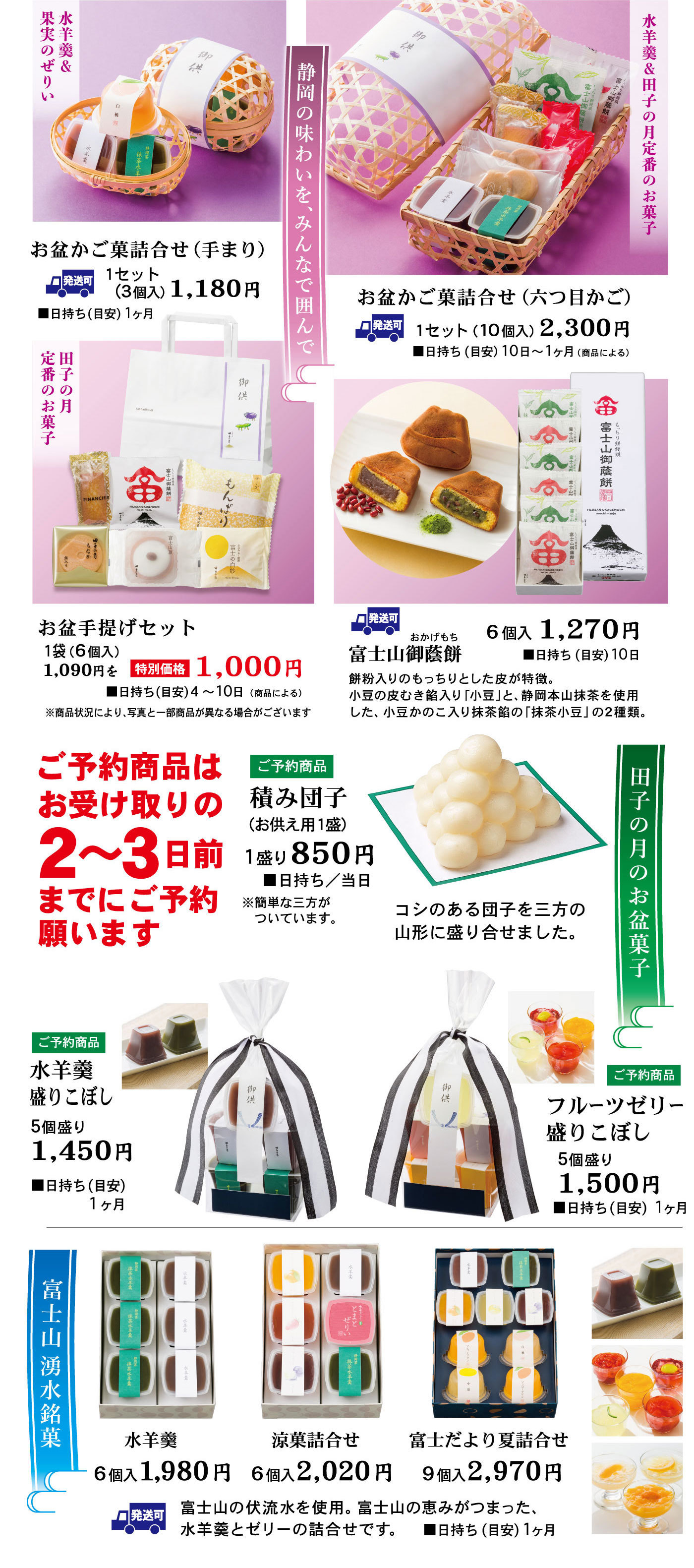 ご予約静岡のあじわいを、みんなで囲んで水羊羹＆田子の月定番のお菓子お盆かご菓詰合せ（六つ目かご）1セット（10個入）2,300円■日持ち（目安）10日～1ヶ月(商品による) 発送可水羊羹＆果実のぜりいお盆かご菓詰合せ(手まり)1セット(3個入)1,180円■日持ち(目安)1ヶ月発送可田子の月定番のお菓子お盆手提げセット1袋(6個入)1,090円を特別価格1,000円■日持ち(目安)4～10日(商品による)※商品状況により、写真と一部商品が異なる場合がございます発送可富士山御蔭餅おかげもち6個入1,270円■日持ち(目安)10日餅粉入りのもっちりとした皮が特徴。小豆の皮むき餡入り「小豆」と、静岡本山抹茶を使用した、小豆かのこ入り抹茶餡の「抹茶小豆」の2種類。ご予約の商品はお受け取りの2～3日前までにご予約願います田子の月のお盆菓子ご予約商品積み団子(お供え用1盛)1盛り850円■日持ち/当日※簡単な三方がついています。コシのある団子を三方の山形に盛り合わせました。ご予約商品水羊羹盛こぼし5個盛り1,450円■日持ち(目安)1ヶ月ご予約商品フルーツゼリー盛りこぼし5個盛り1,500円■日持ち(目安)1ヶ月富士山湧水銘菓水羊羹6個入1,980円涼香詰合せ6個2,020円富士だより夏詰合せ9個入2,970円発送可富士山の伏流水を使用。富士山の恵みが詰まった、水羊羹とゼリーの詰合せです。■日持ち(目安)1ヶ月