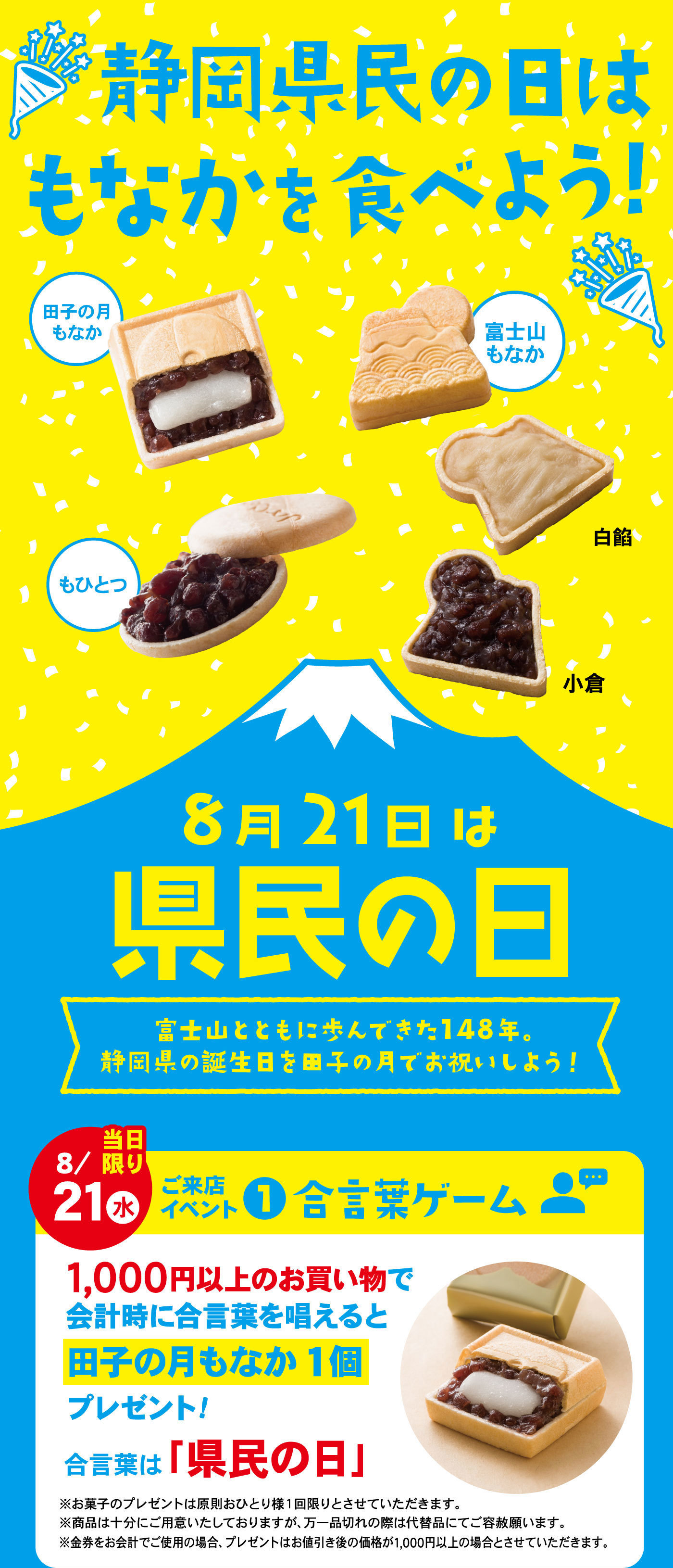 静岡県民の日はもなかを食べよう！田子の月もなか富士山もなか白餡小倉もひとつ8月21日は県民の日富士山とともに歩んできた148年。静岡県の誕生日を田子の月でお祝いしよう！8/21水当日限りご来店イベント①合言葉ゲーム1,000円以上のお買い物で会計時に合言葉を唱えると田子の月もなか1個プレゼント！合言葉は「県民の日」※お菓子プレゼントは原則おひとり様1回限りとさせていただきます。※商品は十分にご用意いたしておりますが、万が一品切れの際は代替品でご容赦願います。※金券をお会計でご使用の場合、プレゼントはお値引き後の金額が1,000円以上の場合とさせていただきます。