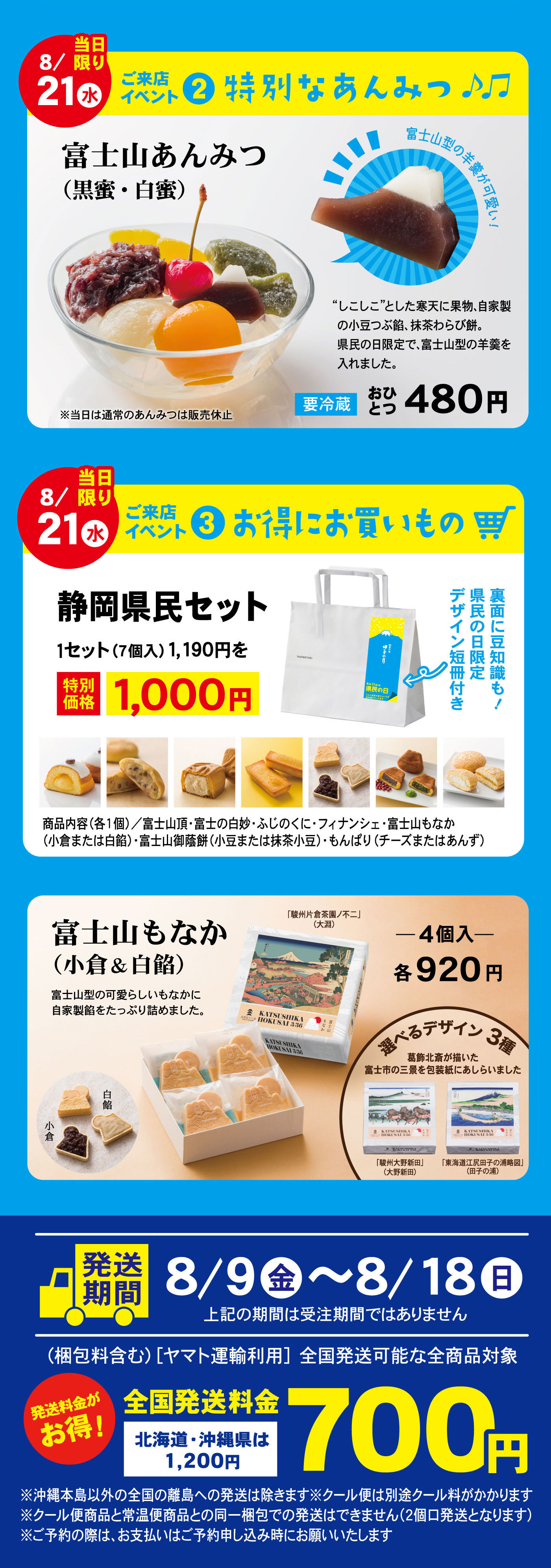 8/21水当日限りご来店イベント②特別なあんみつ♪♫富士山あんみつ（黒蜜・白蜜）富士山型の羊羹が可愛い！“しこしこ”とした寒天に果物、自家製の小豆つぶ餡、抹茶わらび餅。県民の日限定で、富士山型の羊羹を入れました。要冷蔵おひとつ480円※当日は通常のあんみつは販売休止8/21水当日限りご来店イベント③お得にお買い物静岡県民セット1セット（7個入）1,190円を特別価格1,000円裏面に豆知識も！県民の日限定デザイン短冊付き商品内容（各1個）/富士山頂・富士の白妙・ふじのくに・フィナンシェ・富士山もなか（小倉または白餡）・富士山御蔭餅（小豆または抹茶小豆）・もんぱり（チーズまたはあんず）富士山もなか（小倉＆白餡）富士山型の可愛らしいもなかに自家製餡をたっぷり詰めました。「駿州片倉茶園ノ不二」（大淵）白餡小倉-4個入-各920円選べるデザイン３種葛飾北斎が描いた富士市の三景を包装紙にあしらいました「駿州大野新田」（大野新田）「東海道江尻田子の浦略図」（田子の浦）発送期間8/9金～8/18日上記の期間は受注期間ではありません（梱包料を含む）［ヤマト運輸利用］先刻発送可能な全商品対象発送料金がお得！全国発送料金700円北海道・沖縄は1,200円※沖縄本島以外の全国の離島への発送は除きます※クール便は別途クール料がかかります※クール便商品と常温便商品との同一梱包での発送はできません（2個口発送となります）※ご予約の際は、お支払はご予約申し込み時にお願いいたします