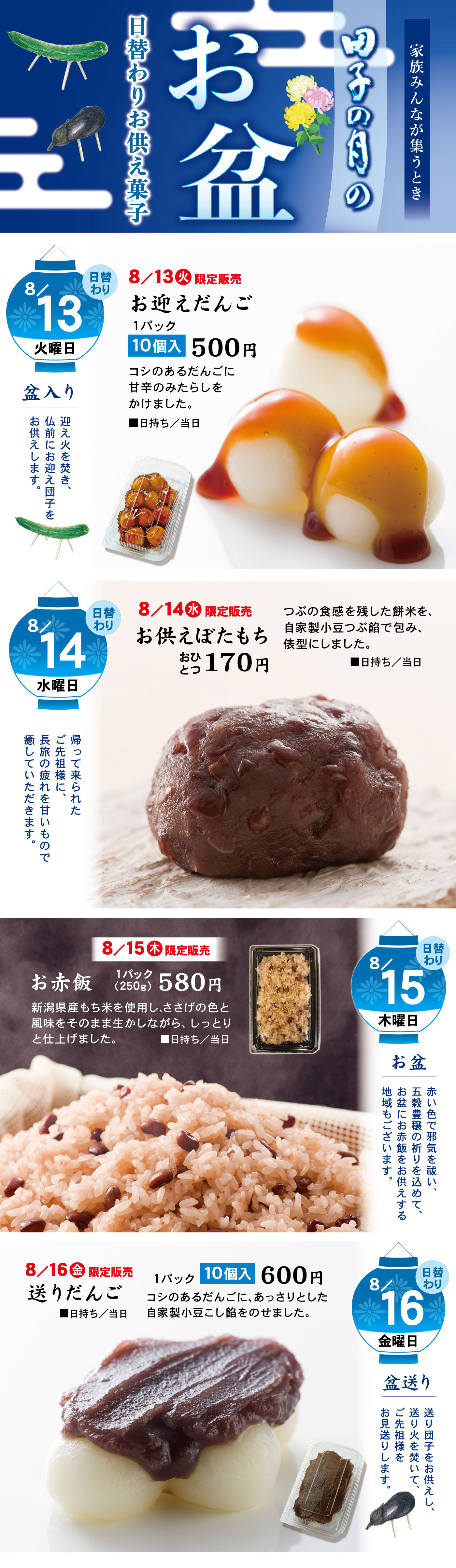 家族みんなが集うとき田子の月のお盆日替わりお供え菓子8/13火曜日日替わり土曜日盆入り迎え火を焚き、仏前にお迎え団子をお供えします。8/13火限定販売お迎えだんご1パック10個入500円コシのあるだんごに甘辛のみたらしをかけました。■日持ち/当日日替わり8/14水曜日日替わり帰って来られたご先祖様に、長旅の疲れを甘いもので癒していただきます。8/14水限定販売お供えぼたもちおひとつ170円つぶの食感を残した餅米を、自家製小豆つぶ餡で包み、俵型にしました。■お日持ち/当日 日替わり8/15木曜日お盆赤い色で邪気を祓い、五穀豊穣の祈りを込めて、お盆に赤飯をお供えする地域もございます。8/15木限定販売お赤飯1パック(250g)580円新潟県産もち米を使用し、ささげの色と風味をそのまま生かしながら、しっとりと仕上げました。■日持ち/当日日替わり8/16金曜日盆送り送り団子をお供えし、送り火を焚いて、ご先祖様をお見送りします。8/16金限定販売送りだんご1パック10個入600円コシのあるだんごに、あっさりとした自家製小豆こし餡をのせました。■日持ち/当日