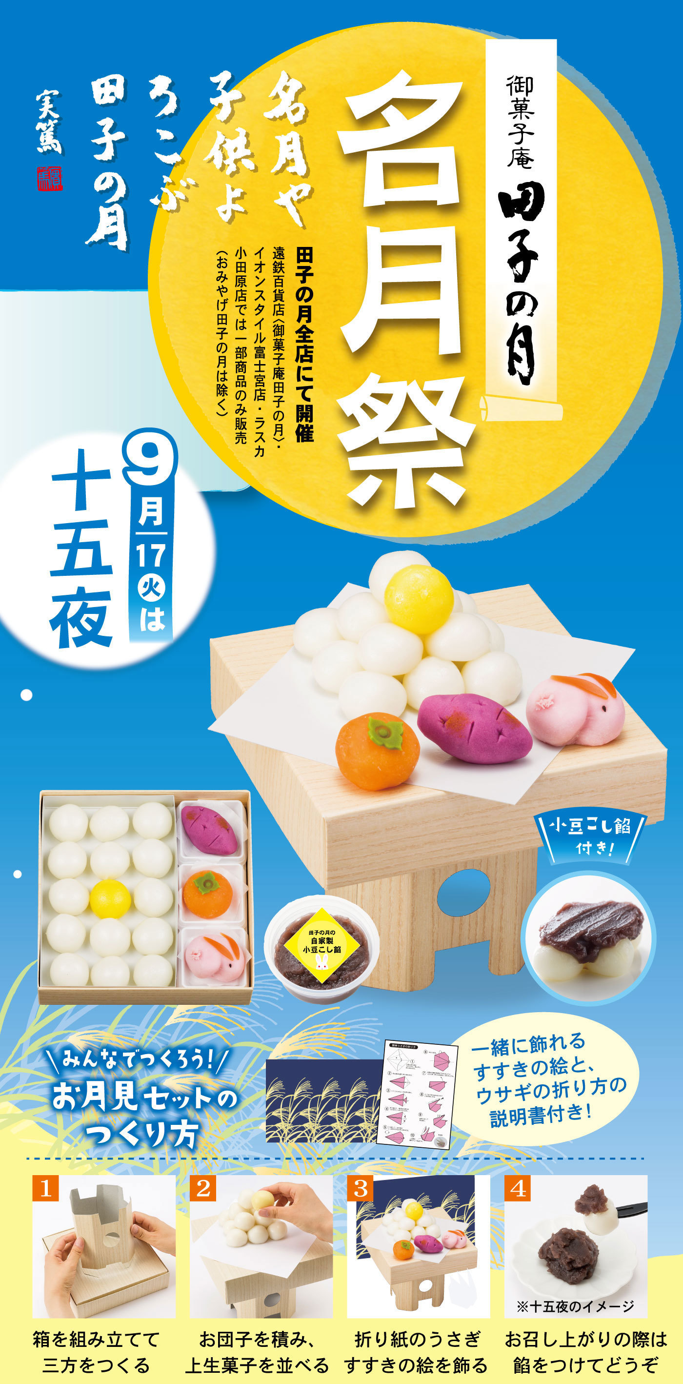 御菓子庵田子の月名月祭名月や子供よろこぶ田子の月実篤田子の月全店にて開催遠鉄百貨店＜御菓子庵田子の月＞イオンスタイル富士宮店・ラスカ小田原店では一部商品のみ販売（おみやげ田子の月は除く）9月17日火は十五夜小豆こし餡付き＼みんなでつくろう！／お月見セットのつくり方一緒に飾れるすすきの絵と、ウサギの折り方の説明書付き！1箱を組み立てて三方をつくる2お団子を積み、上生菓子を並べる3折り紙のうさぎすすきの絵を飾る4※十五夜のイメージお召し上がりの際は餡をつけてどうぞ
