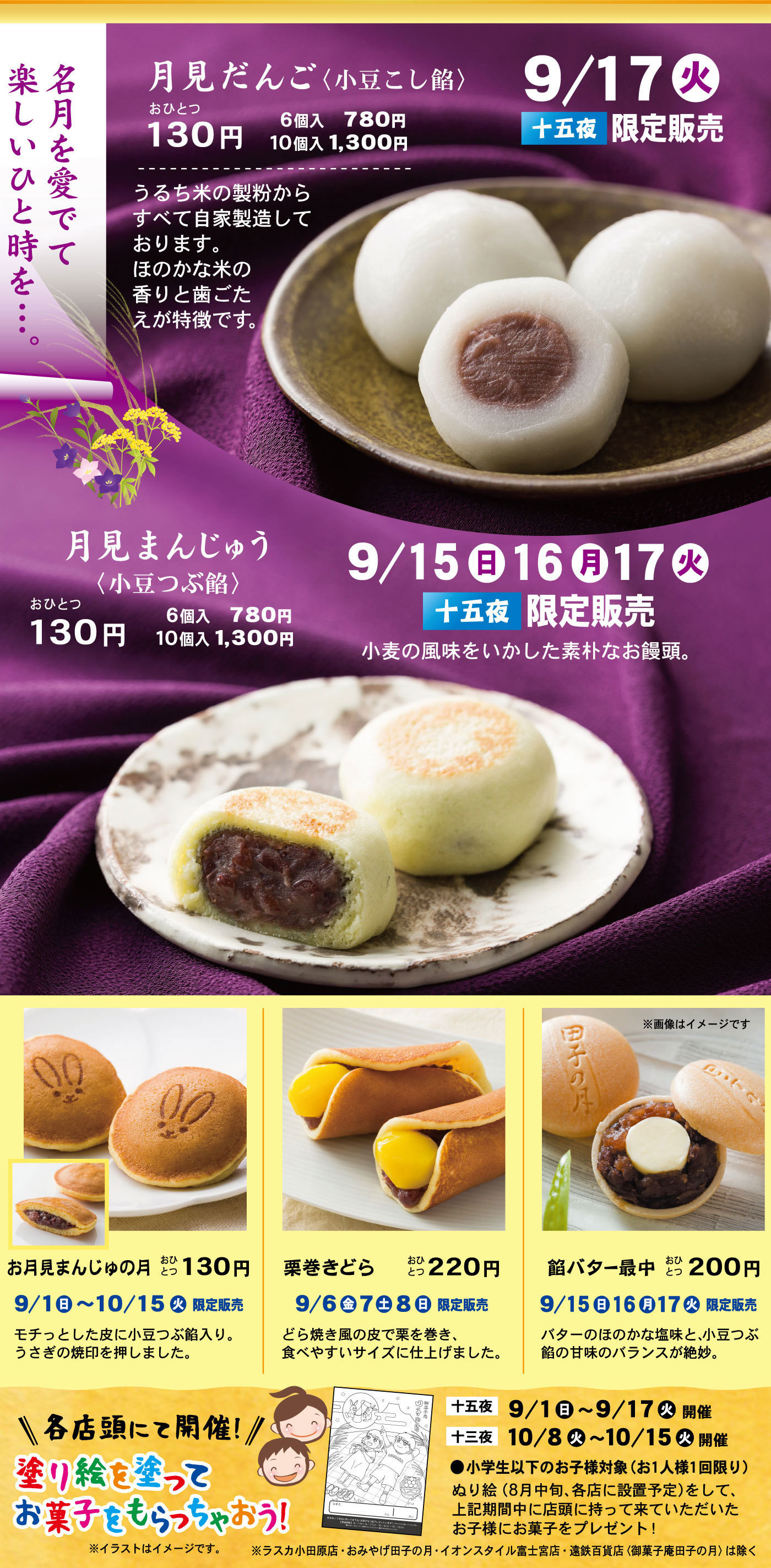 名月を愛でて楽しいひと時を…。月見団子〈小豆こし餡〉9/17火十五夜限定販売おひとつ130円6個入780円10個入1,300円うるち米の製粉からすべて自家製造しております。ほのかの米の香りと歯ごたえが特徴です。月見まんじゅう〈小豆つぶ餡〉おひとつ130円6個入780円10個入1,300円9/15日16月17火十五夜限定販売小麦の風味をいかした素朴なお饅頭。お月見まんじゅの月おひとつ130円9/1日～10/15火限定販売モチっとした皮に小豆つぶ餡入り。うさぎの焼印を押しました。栗巻きどらおひとつ220円9/6金7土8日限定販売どら焼き風の皮で栗を巻き、食べやすいサイズに仕上げました。餡バター最中おひとつ200円9/15日16月17火限定販売バターのほのかの塩味と、小豆つぶ餡の甘味のバランスが絶妙。＼各店舗にて開催！／塗り絵を塗ってお菓子をもらっちゃおう！※イラストはイメージです・※ラスカ小田原・おみやげ田子の月・イオンスタイル富士宮店・遠鉄百貨店〈御菓子庵田子の月〉は除く十五夜9/1日～9/17火開催十三夜10/8火～10/15火開催●小学生以下のお客様対象（お1人様１回限り）ぬり絵（8月中旬、各店に設置予定）をして、上記期間中に店舗に持ってきていただいたお客様にお菓子をプレゼント！