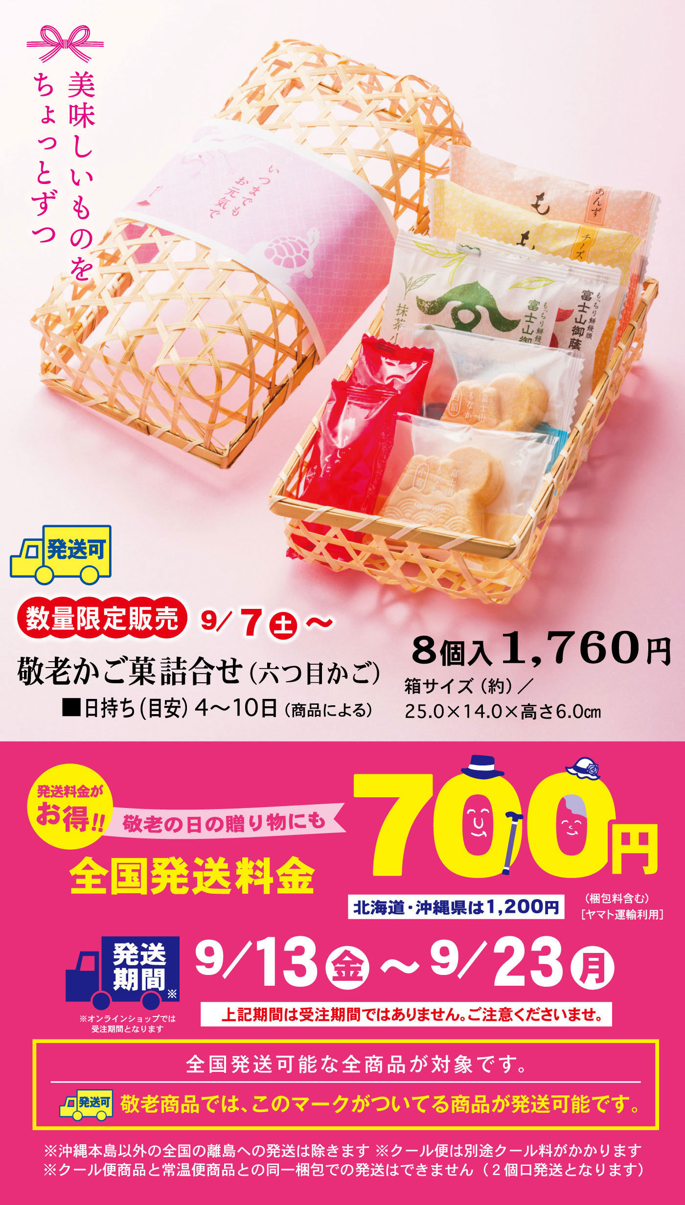 美味しいものをちょっとずつ発送可数量限定販売9/7土～敬老かご菓詰合せ(六つ目かご)8個入1,760円■日持ち(目安)4～10日(商品による)箱サイズ(約)/25.0×14.0×高さ6.0cm発送料金がお得‼敬老の日の贈り物にも全国発送料金700円北海道・沖縄県は1,200円(梱包料含む)[ヤマト運輸利用]発送期間※オンラインショップでは受注期間となります9/13金～9/23月上記期間は受注期間ではありません。ご注意くださいませ。全国発送可能な全商品が対象です。発送可敬老商品では、このマークがついている商品が発送可能です。※沖縄本島以外の全国の離島への発送は除きます※クール便は別途クール料がかかります※クール便商品と常温便商品との同一梱包での発送はできません(2個口発送となります)