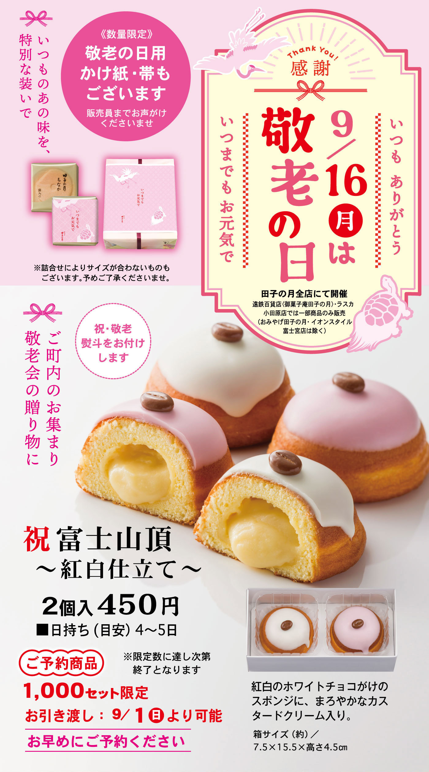 Thank You!感謝いつもありがとう9/16月は敬老の日いつまでもお元気で田子の月全店にて開催遠鉄百貨店〈御菓子庵田子の月〉・ラスカ小田原店では一部商品のみ販売(おみやげ田子の月・イオンスタイル富士宮店は除く)《数量限定》敬老の日用かけ紙・帯もございます販売員までお声がけくださいませいつものあの味を、特別な装いで※詰合せによりサイズが合わないものもございます。予めご了承くださいませ。祝・敬老熨斗をお付けしますご町内のお集まり敬老会の贈り物に祝富士山頂～紅白仕立て～2個入450円■日持ち(目安4～5日)ご予約商品1,000セット限定※限定数に達し次第終了となりますお引き渡し：9/1日より可能お早めにご予約ください紅白のホワイトチョコがけのスポンジに、まろやかなカスタードクリーム入り。箱サイズ(約)/7.5×15.5×高さ4.5cm