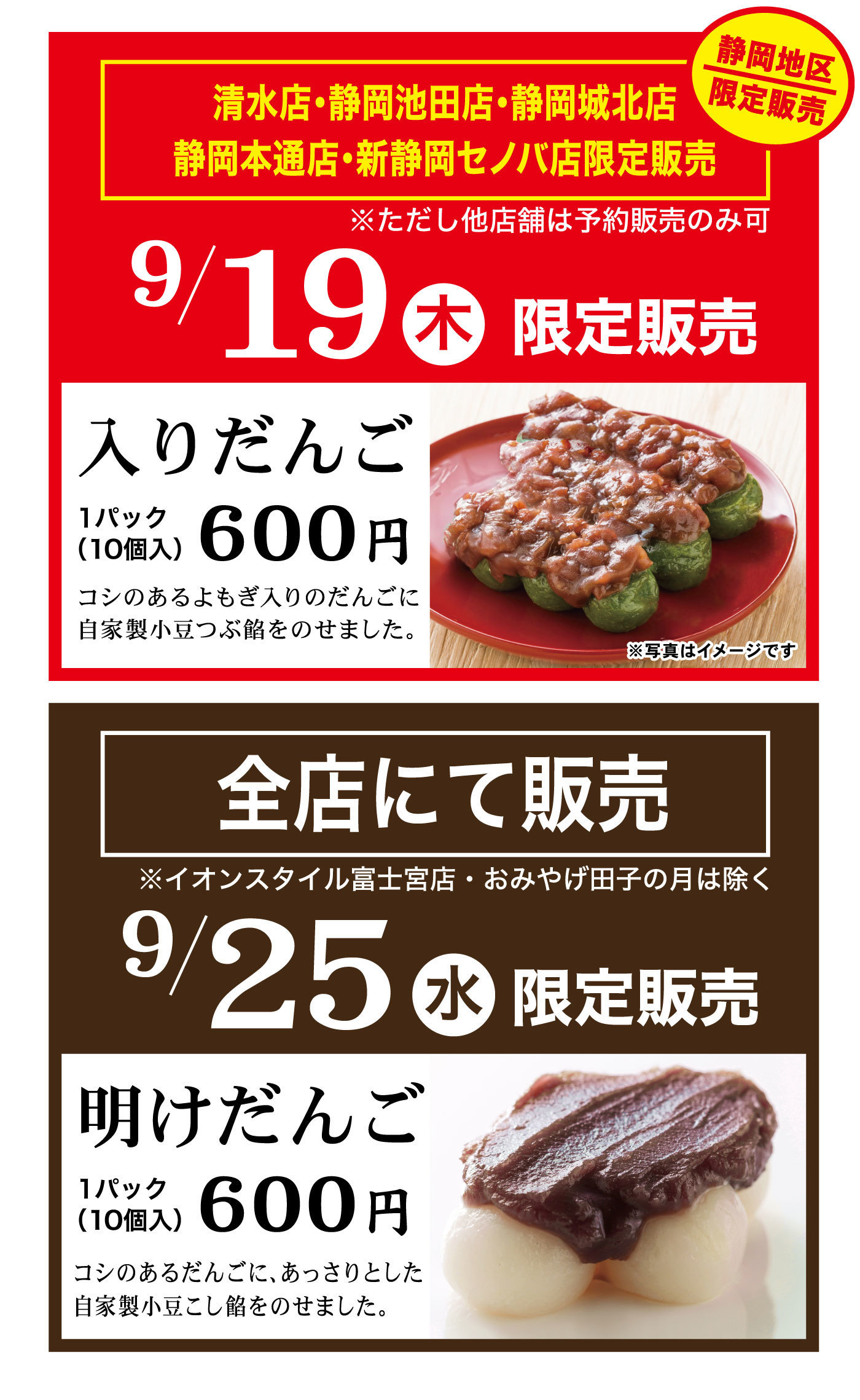 清水店・静岡池田店・静岡城北店・静岡本通店・新静岡セノバ店限定販売※ただし他店舗は予約販売のみ9/19木限定販売静岡地区限定販売入りだんご1パック(10個入)600円コシのあるよみぎ入りのだんごに自家製小豆つぶ餡をのせました。全店にて販売※イオンスタイル富士宮店・おみやげ田子の月は除く9/25水限定販売明けだんご1パック(10個入)600円コシのあるだんごに、あっさりとした自家製小豆こし餡をのせました。