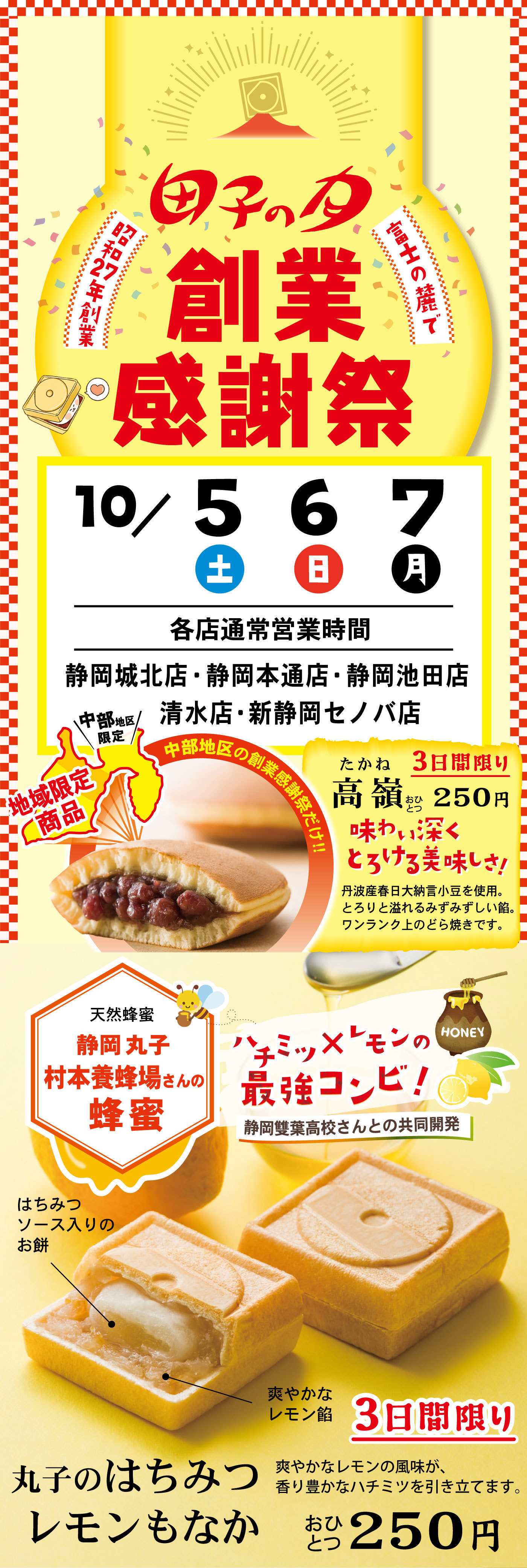 富士山の麓で昭和27年創業田子の月創業感謝祭10/5土6日7月各店通常営業時間静岡城北店・静岡本通店・静岡池田店清水店・新静岡セノバ店地域限定商品＼中部地区限定／中部地区の創業感謝祭だけ‼高嶺たかね3日間限りおひとつ250円味わい深くとろける美味しさ！丹波産春日大納言小豆を使用。とろりと溢れるみずみずしい餡。ワンランク上のどら焼きです。天然蜂蜜静岡丸子村本養蜂場さんの蜂蜜ハチミツ×レモンの最強コンビ！静岡雙葉高校さんとの共同開発丸子のはちみつレモンもなか3日間限りおひとつ250円爽やかなレモンの風味が、香り豊かなハチミツを引き立てます。ハチミツソース入りのお餅爽やかなレモン餡