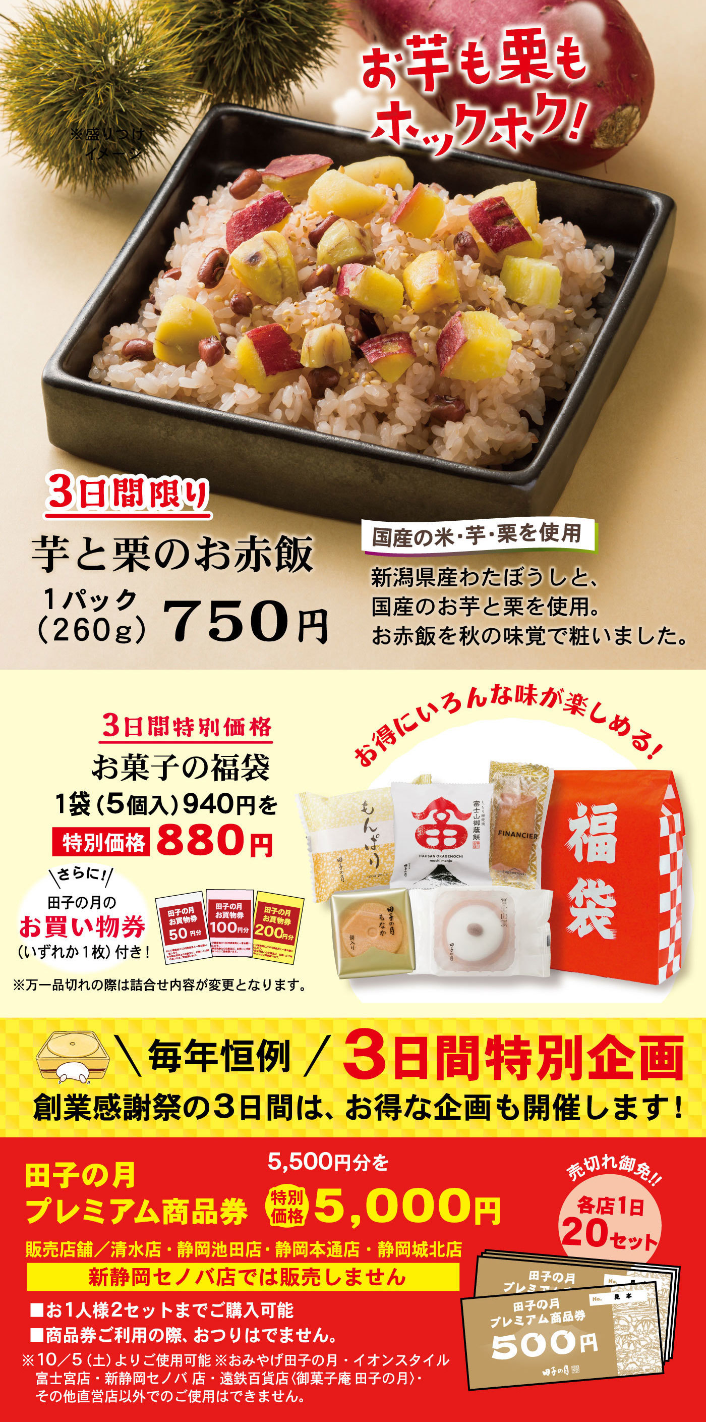 3日間限り芋と栗のお赤飯1パック(260g)750円国産の米・芋・栗を使用新潟県産わたぼうしと、国産のお芋と栗を使用。お赤飯を秋の味覚で粧いました。お芋も栗もホックホク！3日間特別価格お菓子の福袋1袋(5個入)940円を特別価格880円お得にいろんな味が楽しめる！＼さらに！／田子の月のお買い物券(いずれか1枚)付き！※万一品切れの際は詰合せ内容が変更となります。＼毎年恒例／3日間特別企画創業感謝祭の3日間は、お得な企画も開催します！田子の月プレミアム商品券5,500円分を特別価格5,000円販売店舗／清水店・静岡池田店・静岡本通店・静岡城北店新静岡セノバ店では販売しません売切れ御免‼各店1日20セット■お1人様2セットまでご購入可能■商品券ご利用の際、おつりはでません。※10/5(土)よりご使用可能※おみやげ田子の月・イオンスタイル富士宮店・新静岡セノバ店・遠鉄百貨店〈御菓子庵 田子の月〉・その他直営店以外でのご使用はできません。