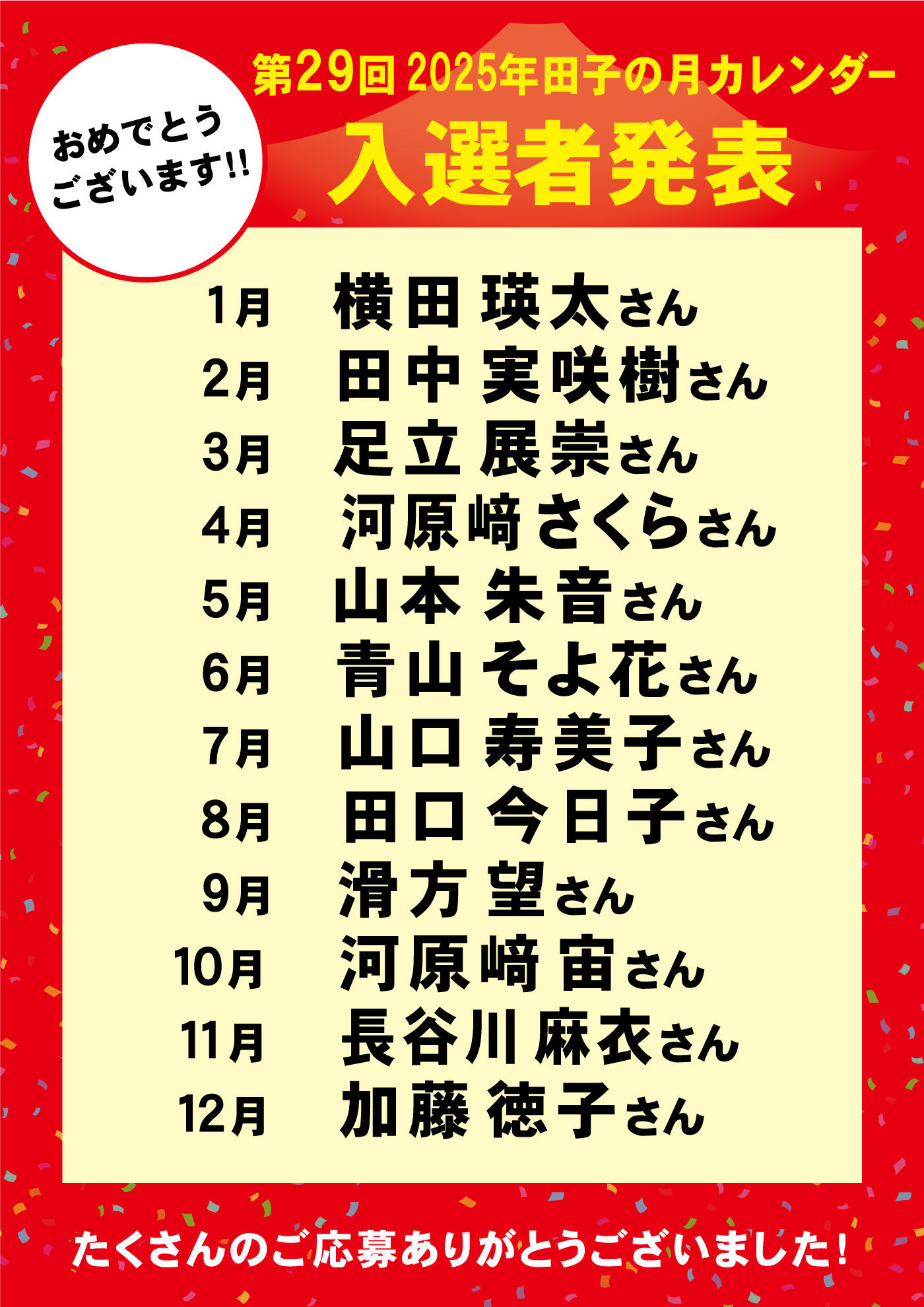 おめでとうございます‼第29回2025年田子の月カレンダー入選者発表1月横田瑛太さん2月田中実咲樹さん3月足立展崇さん4月河原﨑さくらさん5月山本朱音さん6月青山そよ花さん7月山口寿美子さん8月田口今日子さん9月滑方望さん10月河原﨑宙さん11月長谷川麻衣さん12月加藤徳子さんたくさんのご応募ありがとうございました！