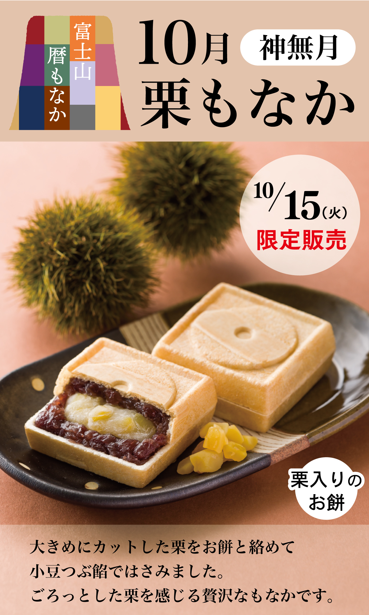富士山暦もなか10月神無月栗もなか10/15(火)限定販売栗入りのお餅大きめにカットした栗をお餅と絡めて小豆つぶ餡ではさみました。ごろっとした栗を感じる贅沢なもなかです。