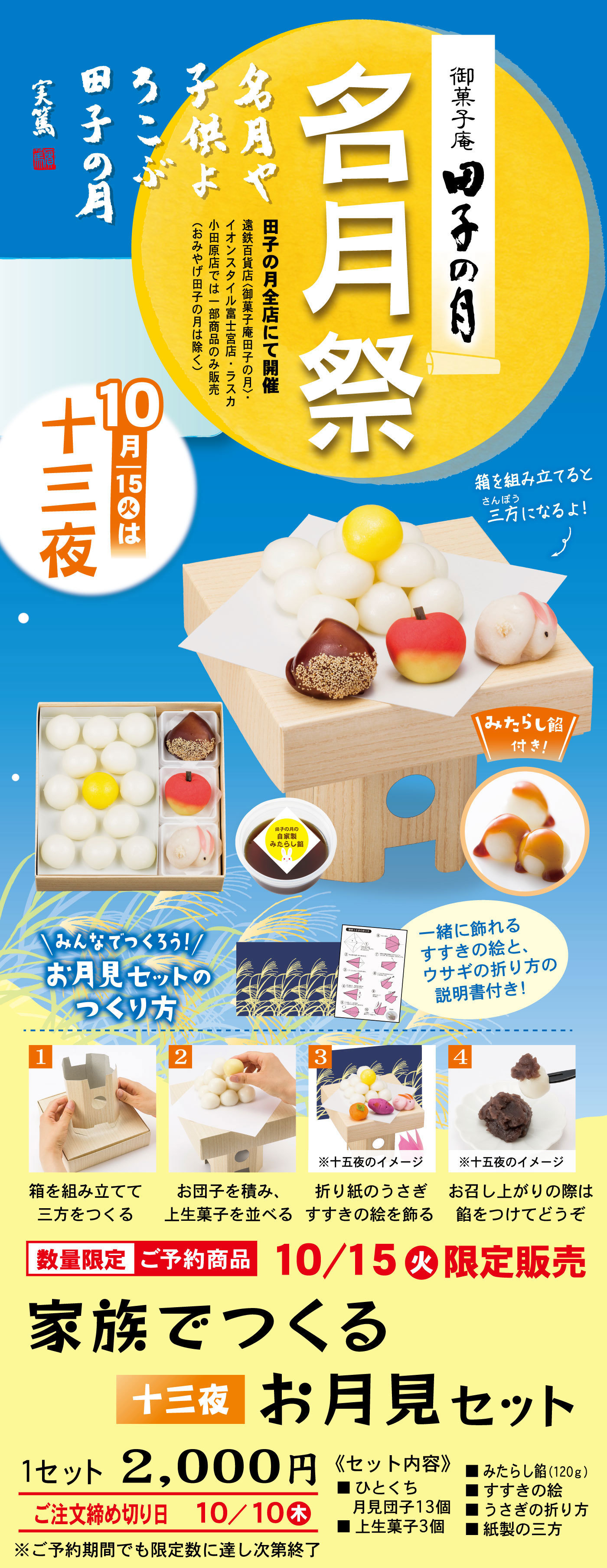 御菓子庵田子の月名月祭名月や子供よろこぶ田子の月田子の月全店にて開催遠鉄百貨店〈御菓子庵田子の月〉・イオンスタイル富士宮店・ラスカ小田原店は一部商品のみ販売（おみやげ田子の月は除く）10月15火は十三夜箱を組み立てると三方さんぽうになるよ！みたらし餡付き！＼みんなでつくろう！／お月見セットのつくり方一緒に飾れるすすきの絵とウサギの折り方の説明書付き！1箱を組み立てて三方をつくる2お団子を積み、上生菓子を並べる3※十五夜イメージ折り紙のうさぎすすきの絵を飾る4※十五夜のイメージお召し上がりの際は餡をつけてどうぞ数量限定ご予約商品10/15火限定販売家族でつくる十三夜お月見セット1セット2,000円ご注文締め切り日10/10木※ご予約期間でも限定数に達し次第終了《セット内容》■ひとくち月見団子13個■上生菓子3個■みたらし餡（120g）■すすきの絵■うさぎの折り方■紙製の三方