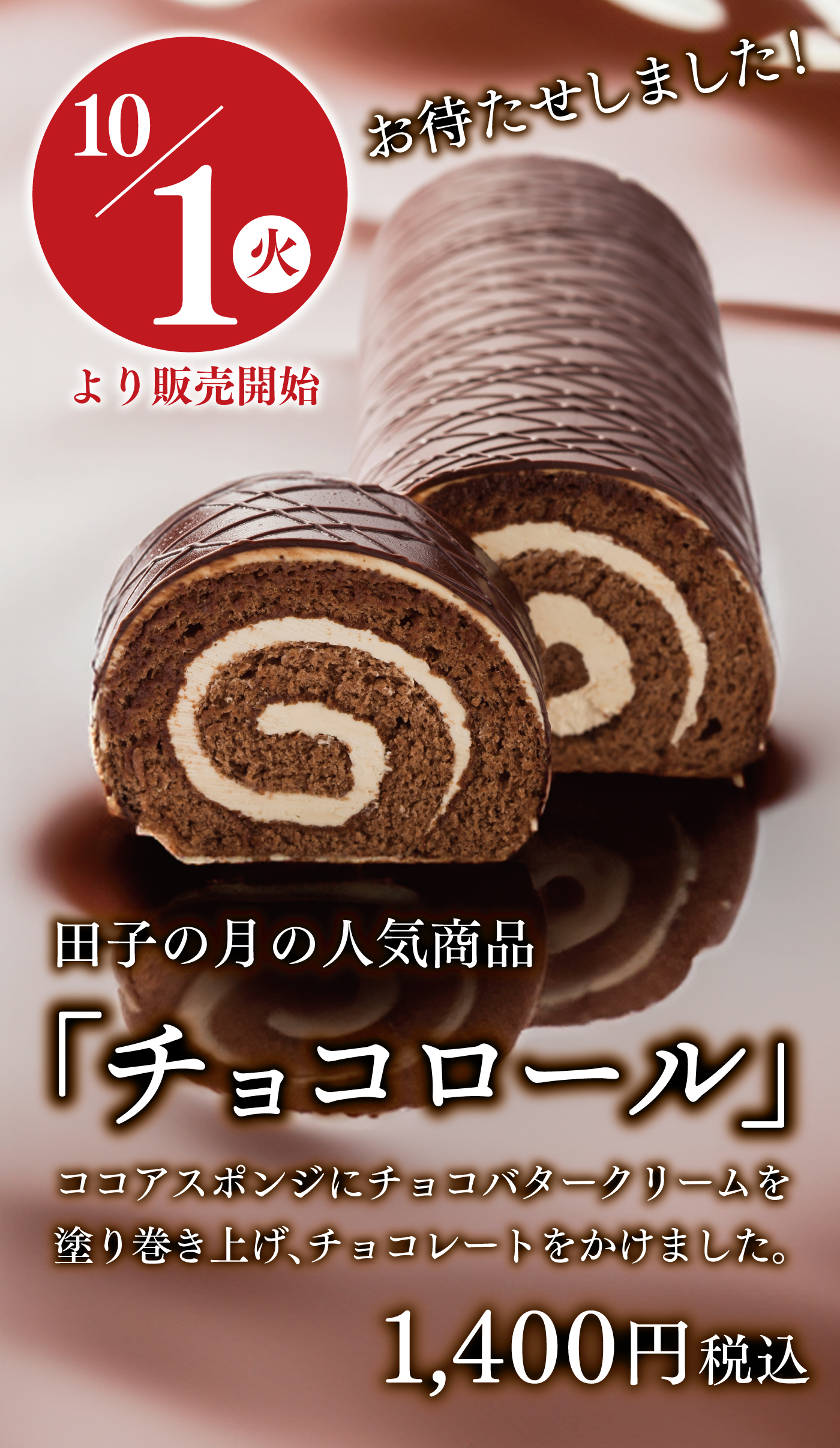 チョコロール お待たせしました！10/1火より販売開始田子の月の人気商品「チョコロール」ココアスポンジにチョコバタークリームを塗り巻き上げ、チョコレートをかけました。1,400円税込み