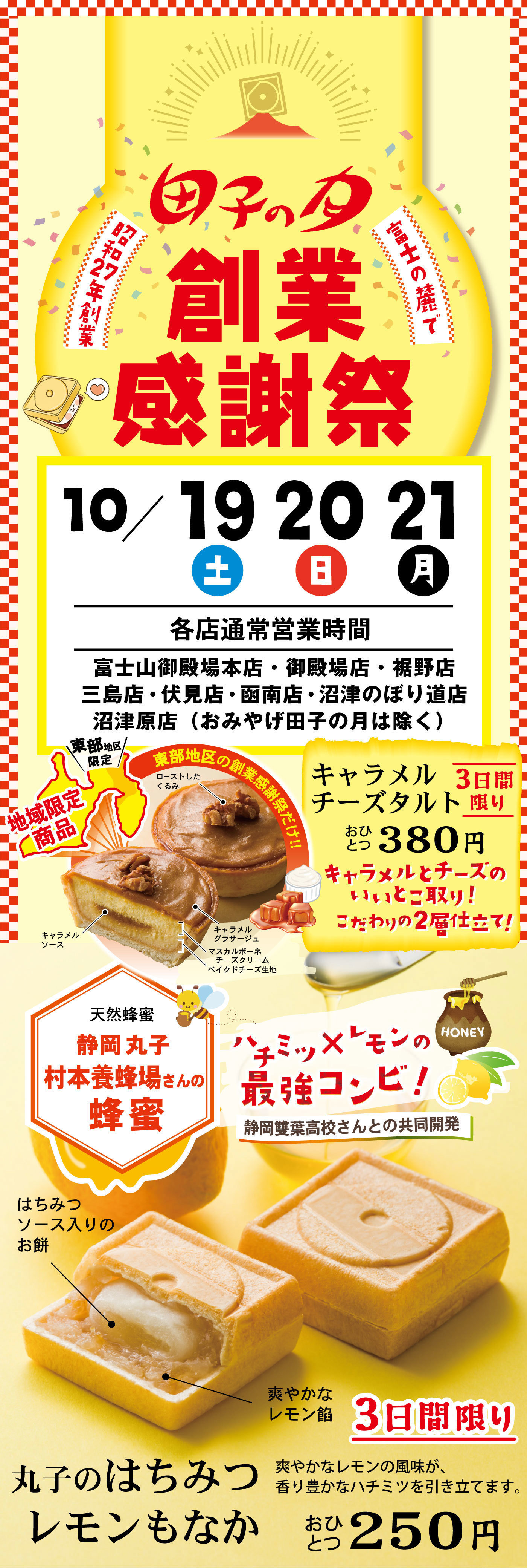 田子の月創業感謝祭富士の麓で昭和27年創業10/192021土日月各店通常営業時間富士山御殿場本店・御殿場店・裾野店・三島店・伏見店・函南店・沼津のぼり道店・沼津原店(おみやげ田子の月は除く)東部地区限定地域限定商品キャラメルチーズタルト3日間限りおひとつ380円キャラメルとチーズのいいとこ取り！こだわりの2層仕立て！ローストしたくるみキャラメルソースキャラメルグラサージュマスカルポーネチーズクリームベイクドチーズ生地天然蜂蜜静岡丸子村本養鉢場さんの蜂蜜ハチミツ✕レモンの最強コンビ！静岡葉高校さんとの共同開発はちみつソース入りのお餅爽やかななレモン餡3日間限り丸子のはちみつレモンもなか爽やかなレモンの風味が香り豊かなハチミツを引き立てます。おひとつ250円