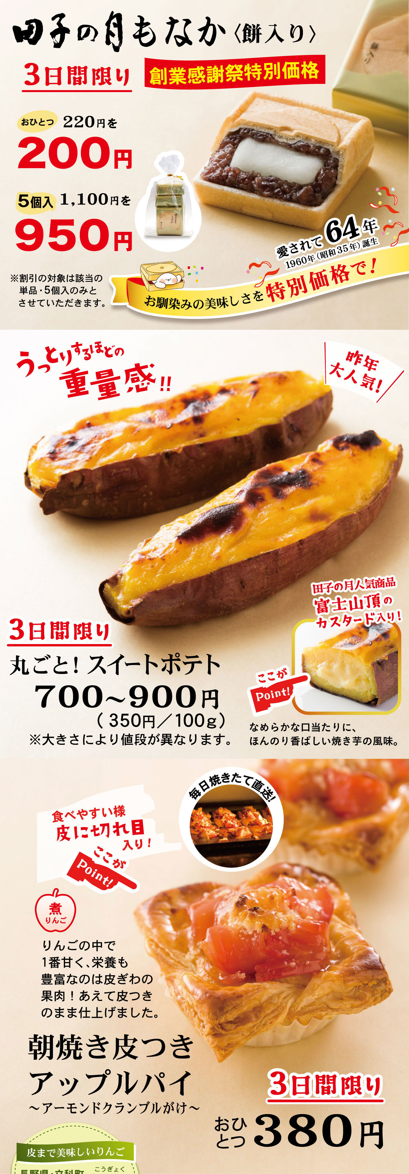 田子の月もなか〈餅入り〉3日間限り創業感謝祭特別価格おひとつ220円を200円5個入1,100円を950円愛されて64年1960年(昭和35年)誕生お馴染みの美味しさを特別価格で！※割引の対象は該当の単品・5個入のみとさせていただきます。3日間限り丸ごと！スイートポテト700～900円(350円/100g)※大きさにより値段が異なります。うっとりするほどの重量感‼＼昨年大人気！／ここがPoint!☞田子の月人気商品富士山頂のカスタード入り！なめらかな口当たりに、ほんのり香ばしい焼き芋の風味。3日間限りおひとつ380円朝焼き皮つきアップルパイ～アーモンドクランブルがけ～煮りんごりんごの中で1番甘く、栄養も豊富なのは皮ぎわの果肉！あえて皮つきのまま仕上げました。毎日焼きたて直送！ここがPoint!☞食べやすい様皮に切れ目入り！皮まで美味しいりんご長野県・立科町こうぎょく