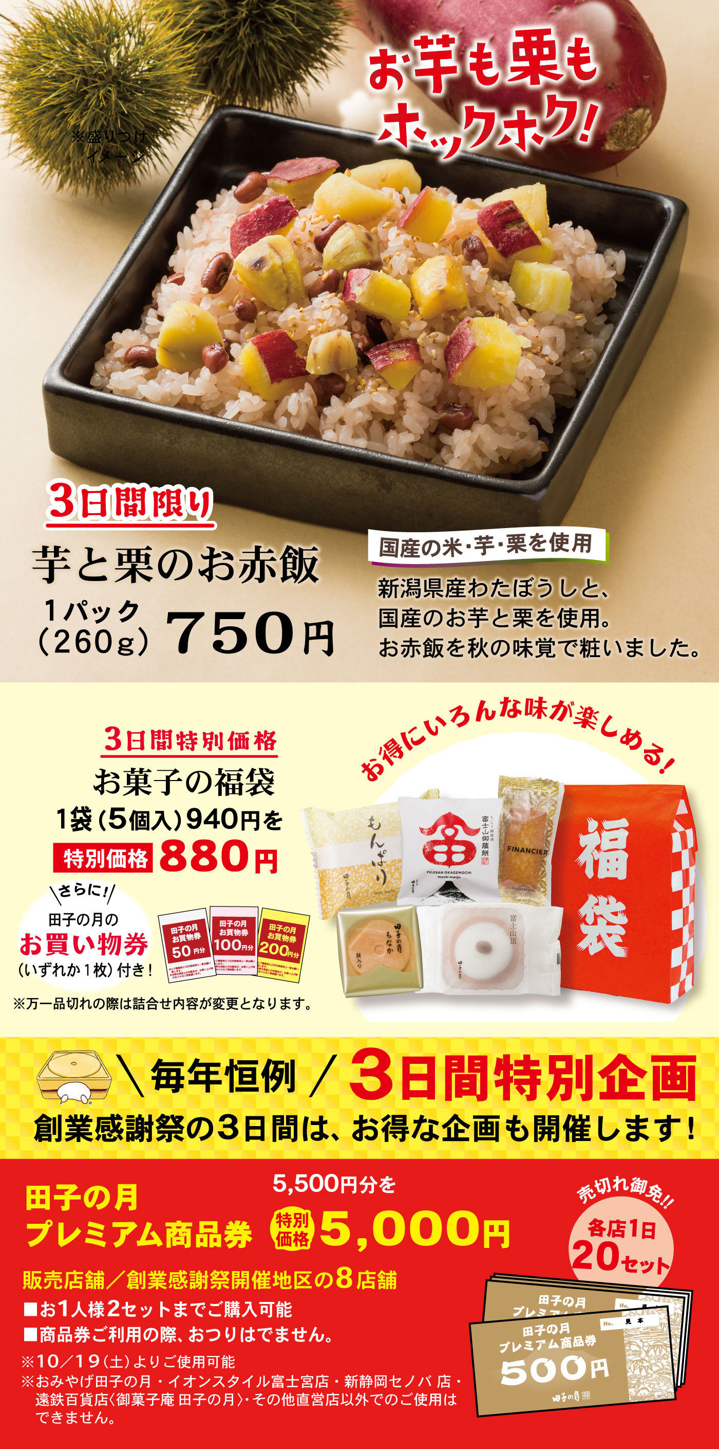 3日間限り芋と栗のお赤飯1パック(260g)750円国産の米・芋・栗を使用新潟県産わたぼうしと、国産のお芋と栗を使用。お赤飯を秋の味覚で粧いました。お芋も栗もホックホク！3日間特別価格お菓子の福袋1袋(5個入)940円を特別価格880円お得にいろんな味が楽しめる！＼さらに！／田子の月のお買い物券(いずれか1枚)付き！※万一品切れの際は詰合せ内容が変更となります。＼毎年恒例／3日間特別企画創業感謝祭の3日間は、お得な企画も開催します！田子の月プレミアム商品券5,500円分を特別価格5,000円販売店舗／清水店・静岡池田店・静岡本通店・静岡城北店新静岡セノバ店では販売しません売切れ御免‼各店1日20セット■お1人様2セットまでご購入可能■商品券ご利用の際、おつりはでません。※10/5(土)よりご使用可能※おみやげ田子の月・イオンスタイル富士宮店・新静岡セノバ店・遠鉄百貨店〈御菓子庵 田子の月〉・その他直営店以外でのご使用はできません。