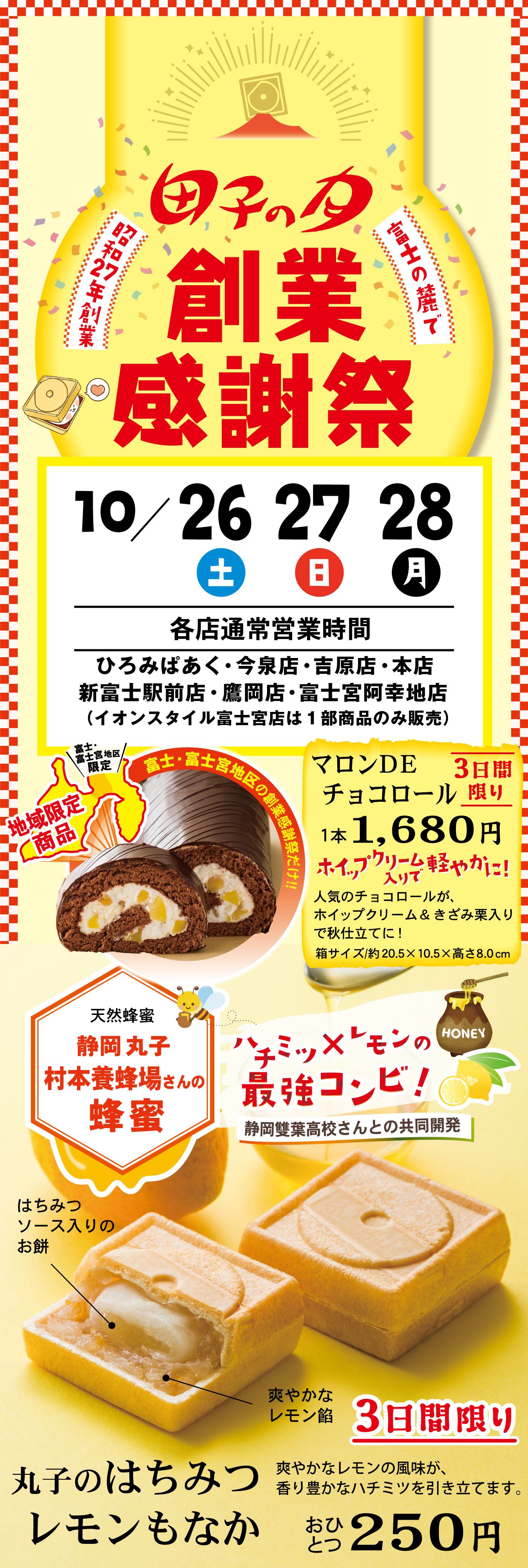 富士山の麓で昭和27年創業田子の月創業感謝祭10/26土27日28月各店通常営業時間ひろみぱあく・今泉店・吉原店・本店新富士駅前店・鷹岡店・富士宮阿幸地店(イオンスタイル富士宮店は1部商品のみ販売)地域限定商品＼富士・富士宮地区限定／富士・富士宮地区の創業感謝祭だけ‼マロンDEチョコロール3日間限り1本1,680円ホイップクリーム入りで軽やかに！人気のチョコロールが、ホイップクリーム＆きざみ栗入りで秋仕立てに！箱サイズ/約20.5×10.5×高さ8.0cm天然蜂蜜静岡丸子村本養蜂場さんの蜂蜜ハチミツ×レモンの最強コンビ！静岡雙葉高校さんとの共同開発丸子のはちみつレモンもなか3日間限りおひとつ250円爽やかなレモンの風味が、香り豊かなハチミツを引き立てます。ハチミツソース入りのお餅爽やかなレモン餡
