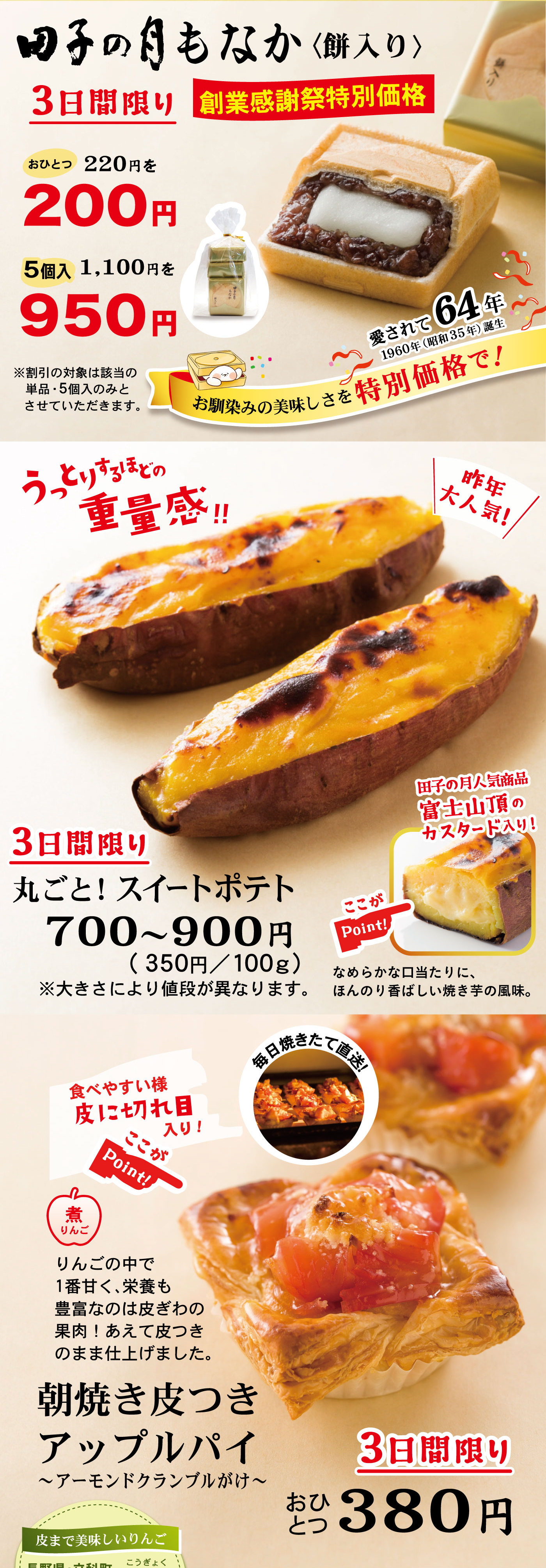 田子の月もなか〈餅入り〉3日間限り創業感謝祭特別価格おひとつ220円を200円5個入1,100円を950円愛されて64年1960年(昭和35年)誕生お馴染みの美味しさを特別価格で！※割引の対象は該当の単品・5個入のみとさせていただきます。3日間限り丸ごと！スイートポテト700～900円(350円/100g)※大きさにより値段が異なります。うっとりするほどの重量感‼＼昨年大人気！／ここがPoint!☞田子の月人気商品富士山頂のカスタード入り！なめらかな口当たりに、ほんのり香ばしい焼き芋の風味。3日間限りおひとつ380円朝焼き皮つきアップルパイ～アーモンドクランブルがけ～煮りんごりんごの中で1番甘く、栄養も豊富なのは皮ぎわの果肉！あえて皮つきのまま仕上げました。毎日焼きたて直送！ここがPoint!☞食べやすい様皮に切れ目入り！皮まで美味しいりんご長野県・立科町こうぎょく