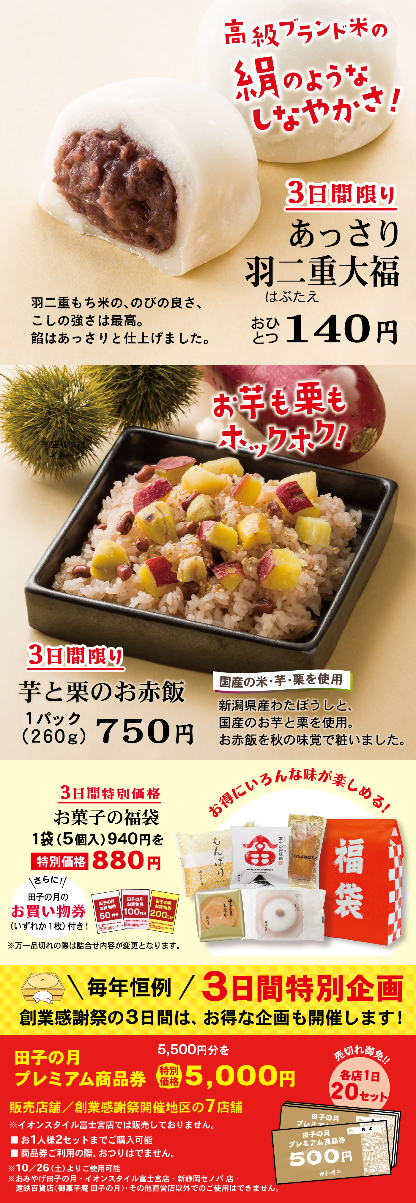 3日間限り芋と栗のお赤飯1パック(260g)750円国産の米・芋・栗を使用新潟県産わたぼうしと、国産のお芋と栗を使用。お赤飯を秋の味覚で粧いました。お芋も栗もホックホク！3日間特別価格お菓子の福袋1袋(5個入)940円を特別価格880円お得にいろんな味が楽しめる！＼さらに！／田子の月のお買い物券(いずれか1枚)付き！※万一品切れの際は詰合せ内容が変更となります。＼毎年恒例／3日間特別企画創業感謝祭の3日間は、お得な企画も開催します！田子の月プレミアム商品券5,500円分を特別価格5,000円販売店舗／清水店・静岡池田店・静岡本通店・静岡城北店新静岡セノバ店では販売しません売切れ御免‼各店1日20セット■お1人様2セットまでご購入可能■商品券ご利用の際、おつりはでません。※10/26(土)よりご使用可能※おみやげ田子の月・イオンスタイル富士宮店・新静岡セノバ店・遠鉄百貨店〈御菓子庵 田子の月〉・その他直営店以外でのご使用はできません。