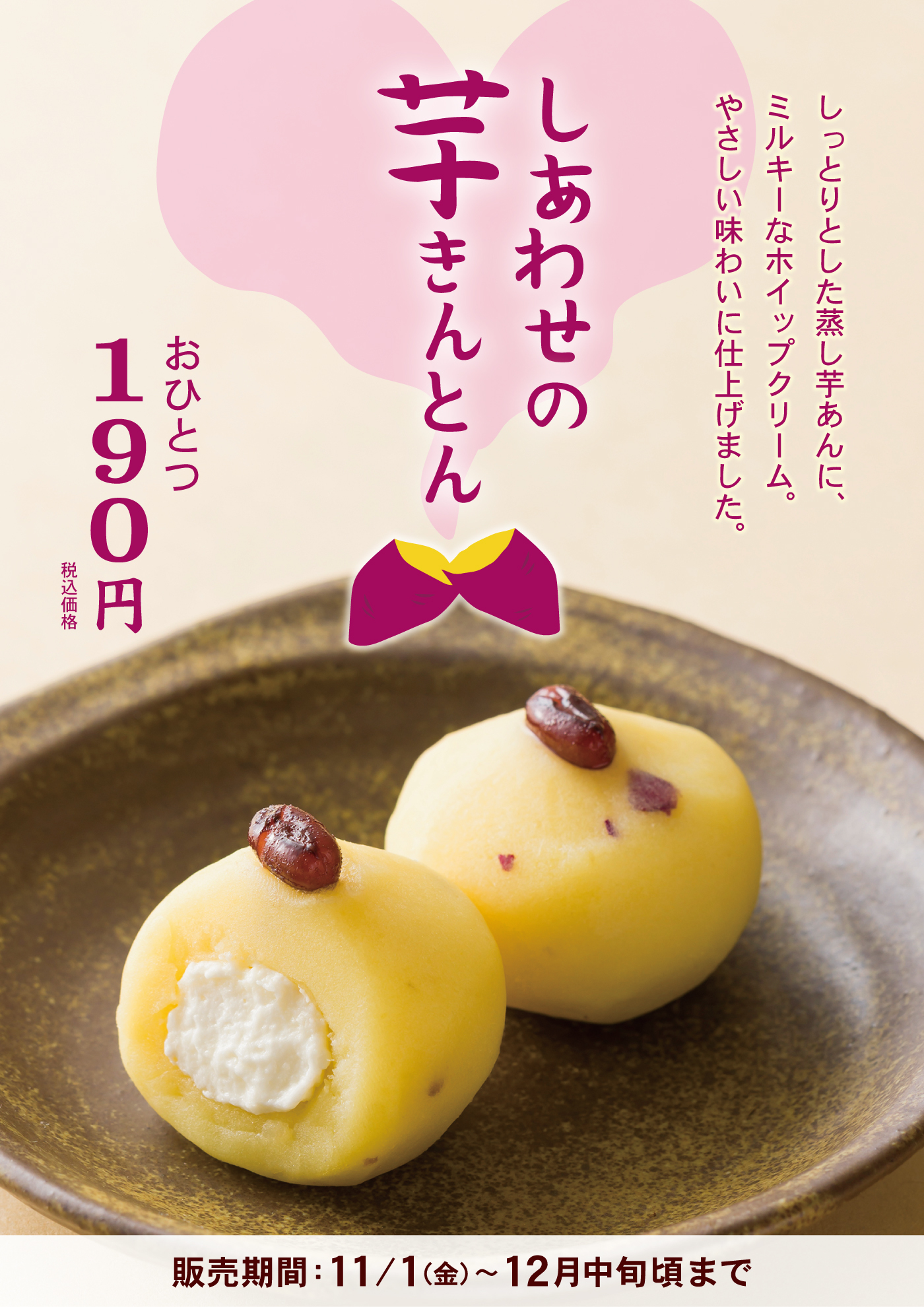 しっとりとした蒸し芋あんに、ミルキーなホイップクリーム。やさしい味わいに仕上げました。しあわせの芋きんとんおひとつ190円税込価格販売期間：11/1金〜12月中旬頃まで