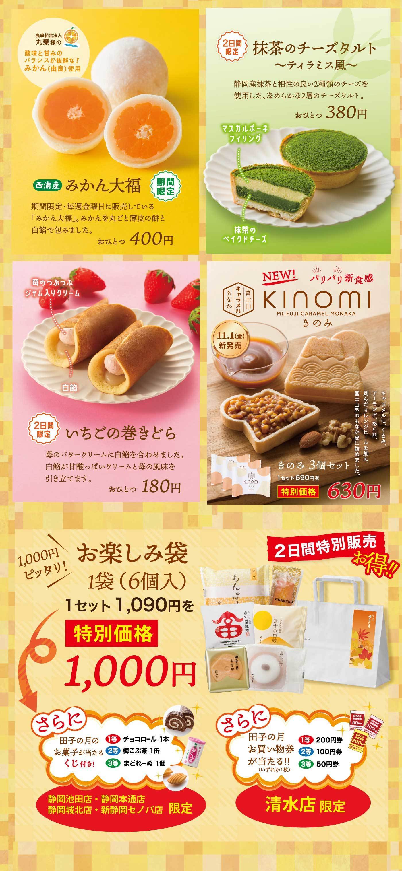 2日間限定抹茶チーズタルト〜ティラミス風〜静岡産抹茶と相性の良い2種類のチーズを使用した、なめらかな2層のチーズタルト。おひとつ380円マスカルポーネフィリング抹茶のベイクドチーズ農事組合法人丸様の酸味と甘みのバランスが抜群！みかん(由良)使用西浦産みかん大福期間限定期間限定・毎週金曜日に販売している「みかん大福」。みかんを丸ごと薄皮の餅と白餡で包みました。おひとつ400円NEWパリパリ新食感KINOMIきのみ富士山キャラメルもなかMt.FUJICARAMELMONAKA11/1(金)新発売キャラメルに、くるみ、アーモンド、あられ、刻んだオレンジピールを加え、富士山型のもなか皮に詰めました。きのみ3個セット1セット690円を特別価格630円苺のつぶつぶジャム入りクリーム白2日間限定いちごの巻きどら苺のバタークリームに白餡を合わせました。白餡の甘酸っぱいクリームと苺の風味を引き立てます。おひとつ180円2日間特別販売お得！1,000円ピッタリ！お楽しみ袋1袋(6個入)1セット1,090円を特別価格1,000円さらに田子の月のお菓子が当たるくじ付き！1等チョコロール1本2等梅昆布茶1缶3等まどれーぬ1個さらに田子の月のお買い物券が当たる！いずれか1枚1等200円券2等100円券3等50円券清水店静岡池田店・静岡本通店・静岡城北店・新静岡セノバ店限定