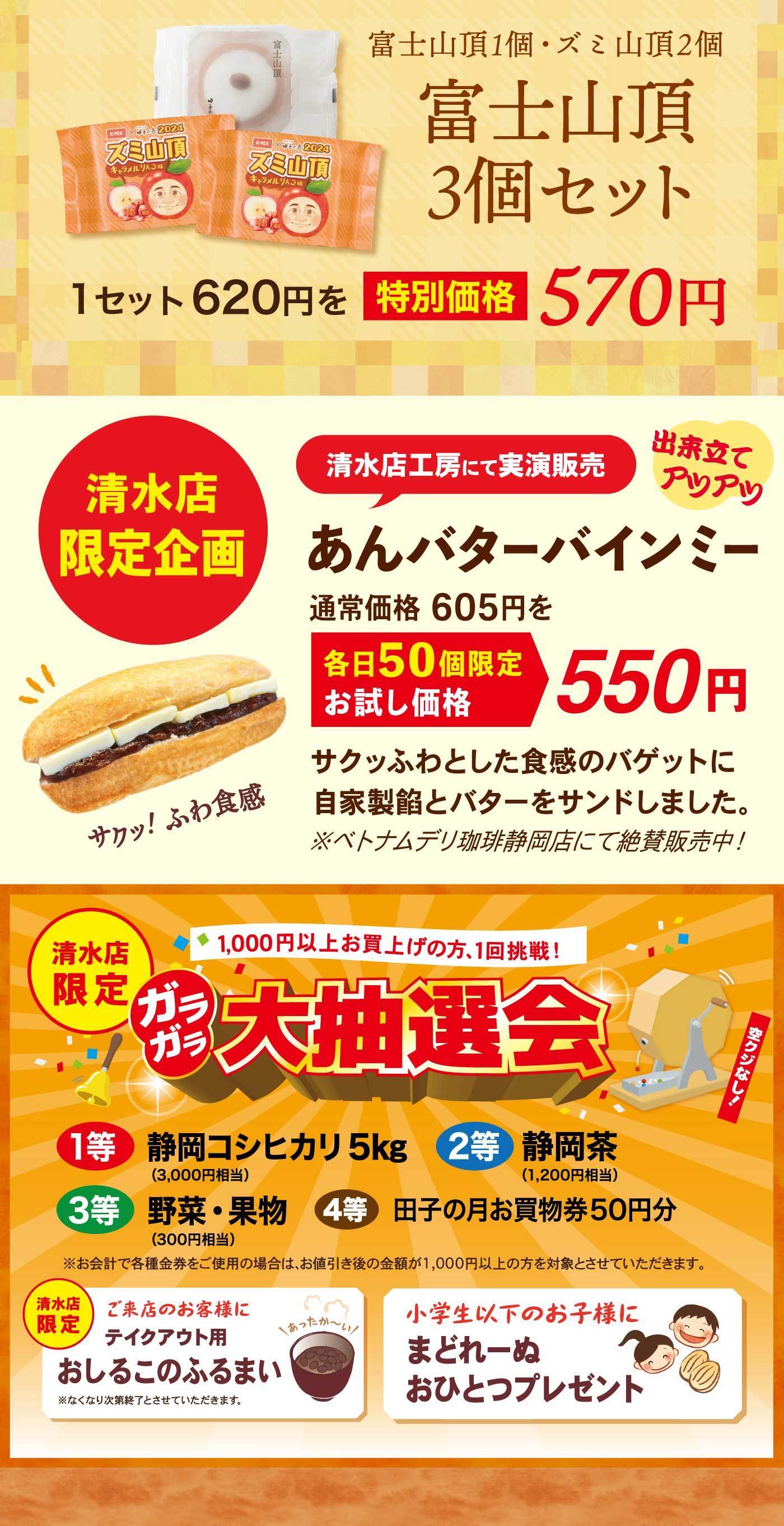 富士山頂1個・ズミ山頂2個富士山頂3個セット1セット620円を特別価格570円清水店限定企画出来立てアツアツ清水店工房にて実演販売あんバターバインミー通常価格605円を各日50個限定お試し価格550円サクッ！ふわ食感サクッふわとした食感のバゲットに自家製餡とバターをサンドしました。※ベトナムデリ珈琲静岡店にて絶賛販売中！清水店限定1,000円以上お買い上げの方、1回挑戦！ガラガラ大抽選会空クジなし！1等静岡コシヒカリ5kg2等静岡茶(1,200円相当)3等野菜・果実(300円相当)4等田子の月お買い物50円分※お会計で各種金券をご使用の場合は、お値引き後の金額が1,000円以上の方と対象とさせていただきます。清水店限定ご来店のお客様テイクアウト用おしるこのふるまい※なくなり次第終了とさせていただきます。小学生以下のお子様にまどれーぬおひとつプレゼント