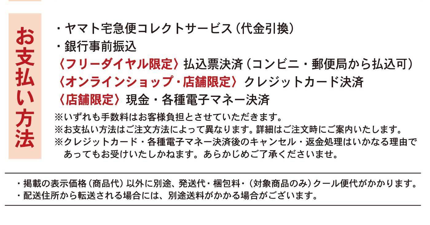 お支払方法・ヤマト宅急便コレクトサービス(代金引換)・銀行事前振込〈フリーダイヤル限定〉払込票決済(コンビニ・郵便局から払込可)〈オンラインショップ・店舗限定〉クレジットカード決済〈店舗限定〉現金・各種電子マネー決済※いずれも手数料はお客様負担とさせていただきます。※お支払方法はご注文方法によって異なります。詳細はご注文時にご案内いたします。※クレジットカード・各種電子マネー決済後のキャンセル・返金処理はいかなる理由であってもお受けいたしかねます。あらかじめご了承くださいませ。・掲載の表示価格(商品代)以外に別途、発送代・梱包料・(対象商品のみ)クール便代がかかります。・配送住所から転送される場合には、別途送料がかかる場合がございます。