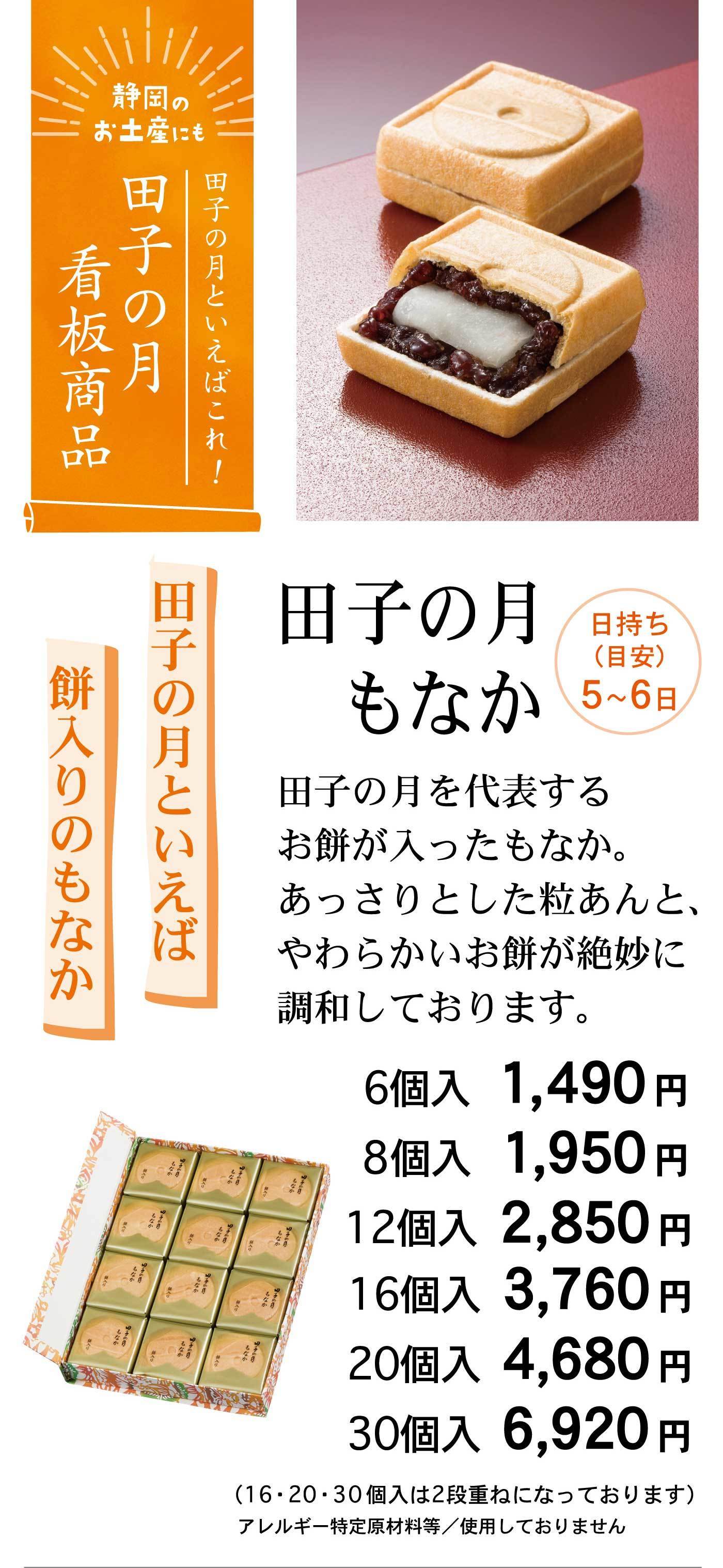 静岡のお土産にも田子の月といえばこれ！田子の月看板商品日持ち(目安)5～6日田子の月といえば餅入りのもなか6個入1,490円品番8個入1,950円品番12個入2,850円16個入3,760円20個入4,680円30個入6,920円(16・20・30個入は2段重ねになっております)アレルギー特定原材料等/使用しておりません
